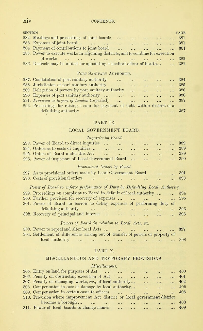 SECTION PAGE 282. Meetings and proceedings of joint boards 381 283. Expenses of joint board ... 381 284. Payment of contributions to joint board 381 285. Power to execute works in adjoining districts, and to combine for execution of works 382 286. Districts may be united for appointing a medical officer of health 382 Port Sanitary Authority. 287. Constitution of port sanitary authority ... 384 288. Jurisdiction of port sanitary authority 385 289. Delegation of powers by port sanitary authority 386 290 Expenses of port sanitary authority , 386 291. Provision as to port of London (repealed) 387 292. Proceedings for raising a sum for payment of debt within district of a defaulting authority ... 387 PART IX. LOCAL GOVERNMENT BOARD. Inquiries hj Board. 293. Power of Board to direct inquiries 389 294. Orders as to costs of inquiries 389 295. Orders of Board under this Act 389 296. Power of inspectors of Local Government Board 390 Provisional Orders hy Board. 297. As to provisional orders made by Local Government Board 391 298. Costs of provisional orders 393 Poiuer of Board to enforce ^performance of Duty hy Defaulting Local Authority. 299. Proceedings on complaint to Board in default of local authority 394 300. Further provision for recovery of expenses 395 301. Power of Board to borrow to defraj- expenses of performing duty of defaulting airthority 396 302. Recovery of principal and interest 396 Powers of Board in relation to Local Acts, etc. 303. Power to repeal and alter local Acts 397 304. Settlement of differences arising out of transfer of powers or property of local authority ... ... 398 PART X. MISCELLANEOUS AND TEMPORARY PROVISIONS. Miscellaneous. 305. Entry on land for purposes of Act 400 306. Penalty on obstructing execution of Act ... 401 307. Penalty on damaging works, &c., of local authority 402 308. Compensation in case of damage by local authority 402 309. Compensation in certain cases to officers 408 310. Provision where improvement Act district or local government district becomes a borough 408 311. Power of local boards to change names , 409