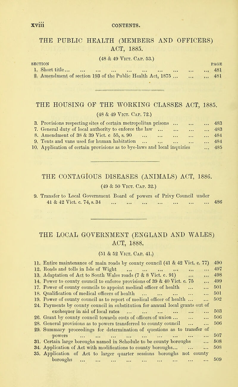 THE PUBLIC HEALTH (MEMBERS AND OFFICERS) ACT, 1885. (48 & 49 Vict. Cap. 53.) section page 1. Short title 481 2. Amendment of section 193 of the Public Health Act, 1875 481 THE HOUSING OF THE WORKING CLASSES ACT, 1885. (48 & 49 Vict. Cap. 72.) 3. Provisions respecting sites of certain metropolitan prisons ... ... 483 7. General duty of local authority to enforce the law ... 483 8. Amendment of 38 & 39 Vict, c 55, s. 90 ... 484 9. Tents and vans used for human habitation ... 484 10. Application of certain provisions as to bye-laws and local inquiries ... 485 THE CONTAGIOUS DISEASES (ANIMALS) ACT, 1886. (49 & 50 Vict. Cap. 32.) 9. Transfer to Local Government Board of powers of Privy Council under 41 & 42 Vict. c. 74, s. 34 486 THE LOCAL GOVERNMENT (ENGLAND AND WALES) ACT, 1888. (51 & 52 Vict. Cap. 41.) 11. Entire maintenance of main roads by county council (41 & 42 Vict. c. 77) 490 12. Eoads and tolls in Isle of Wight 497 13. Adaptation of Act to South Wales roads (7 & 8 Vict. c. 91) 498 14. Power to county council to enforce provisions of 39 & 40 Vict. c. 75 ... 499 17. Power of county councils to appoint medical officer of health 501 18. Qualification of medical officers of health ... 501 19. Power of county council as to report of medical officer of health 502 24. Payments by county council in substitution for annual local grants out of exchequer in aid of local rates 503 26. Grant by county council towards costs of officers of union 506 28. General provisions as to powers transferred to county council 506 29. Summary proceedings for determination of questions as to transfer of powers 507 31. Certain large boroughs named in Schedule to be county boroughs ... 508 34. Application of Act with modifications to county boroughs 508 35. Application of Act to larger quarter sessions boroughs not county boroughs 509