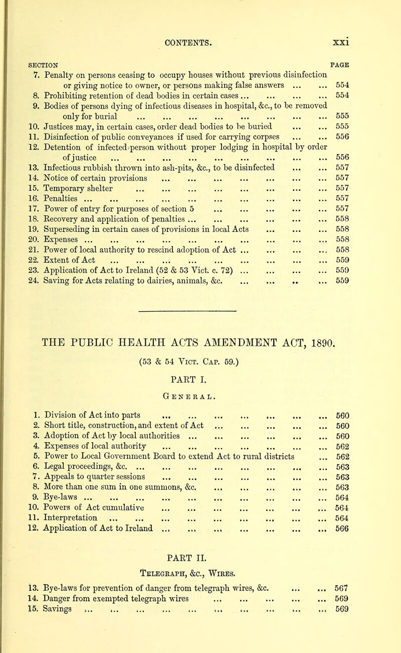 SECTION PAGE 7. Penalty on persons ceasing to occupy houses without previous disinfection or giving notice to owner, or persons making false answers 554 8. Prohibiting retention of dead bodies in certain cases 554 9. Bodies of persons dying of infectious diseases in hospital, &c., to be removed only for burial 555 10. Justices may, in certain cases, order dead bodies to be buried 555 11. Disinfection of public conveyances if used for carrying corpses 556 12. Detention of infected person Avithout proper lodging in hospital by order of justice 556 13. Infectious rubbish thrown into ash-pits, &c., to be disinfected 557 14. Notice of certain provisions ... ... ... ... ... ... ... 557 15. Temporary shelter 557 16. Penalties 557 17. Power of entry for purposes of section 5 557 18. Recovery and application of penalties 558 19. Superseding in certain cases of provisions in local Acts 558 20. Expenses 558 21. Power of local authority to rescind adoption of Act 558 22. Extent of Act 559 23. Application of Act to Ireland (52 & 53 Vict. c. 72) 559 24. Saving for Acts relating to dairies, animals, &c ... 559 THE PUBLIC HEALTH ACTS AMENDMENT ACT, 1890. (53 & 54 Vict. Cap. 59.) PART I. General. 1. Division of Act into parts 560 2. Short title, construction, and extent of Act 560 3. Adoption of Act by local authorities 560 4. Expenses of local authority 562 5. Power to Local Government Board to extend Act to rural districts ... 562 6. Legal proceedings, &c 563 7. Appeals to quarter sessions 563 8. More than one sum in one summons, &c 563 9. Bye-laws 564 10. Powers of Act cumulative 564 11. Interpretation 564 12. Application of Act to Ireland 566 PART 11. Telegraph, &c., Wires. 13. Bye-laws for prevention of danger from telegraph wires, &c, 14. Danger from exempted telegraph wires 15. Savings t ... 567 ... 569 ... 569