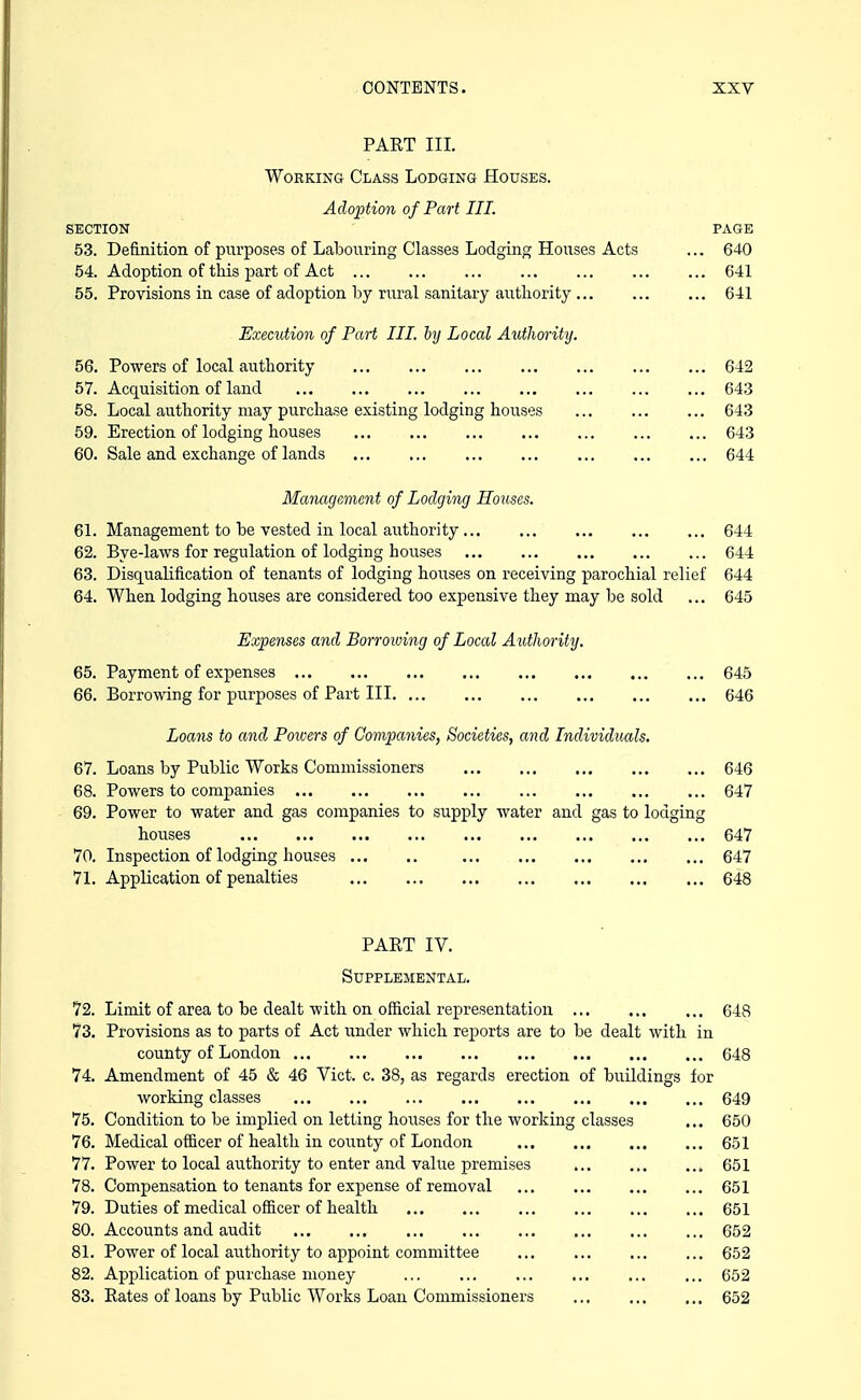 PART III. Working Class Lodging Houses. Adoption of Part III. SECTION PAGE 53. Definition of purposes of Labouring Classes Lodging Houses Acts ... 640 54. Adoption of this part of Act 641 55. Provisions in case of adoption by rural sanitary authority 641 Execution of Part HI. by Local Authority. 56. Powers of local authority 642 57. Acquisition of land 643 58. Local authority may purchase existing lodging houses 643 59. Erection of lodging houses 643 60. Sale and exchange of lands 644 Management of Lodging Houses. 61. Management to be vested in local authority 644 62. Bye-laws for regulation of lodging houses 644 63. Disqualification of tenants of lodging houses on receiving parochial relief 644 64. When lodging houses are considered too expensive they may be sold ... 645 Expenses and Borrowing of Local Authority. 65. Payment of expenses 645 66. Borrowing for purposes of Part III 646 Loans to and Powers of Companies, Societies, and Individuals. 67. Loans by Public Works Commissioners 646 68. Powers to companies 647 69. Power to water and gas companies to supply water and gas to lodging houses 647 70. Inspection of lodging houses 647 71. Application of penalties 648 PART IV. Supplemental. 72. Limit of area to be dealt with on official representation 648 73. Provisions as to parts of Act under which reports are to be dealt with in county of London 648 74. Amendment of 45 & 46 Vict. c. 38, as regards erection of buildings for working classes 649 75. Condition to be implied on letting houses for the working classes ... 650 76. Medical officer of health in county of London 651 77. Power to local authority to enter and value premises , 651 78. Compensation to tenants for expense of removal 651 79. Duties of medical officer of health 651 80. Accounts and audit 652 81. Power of local authority to appoint committee 652 82. Application of purchase money ... 652 83. Rates of loans by Public Works Loan Commissioners 652