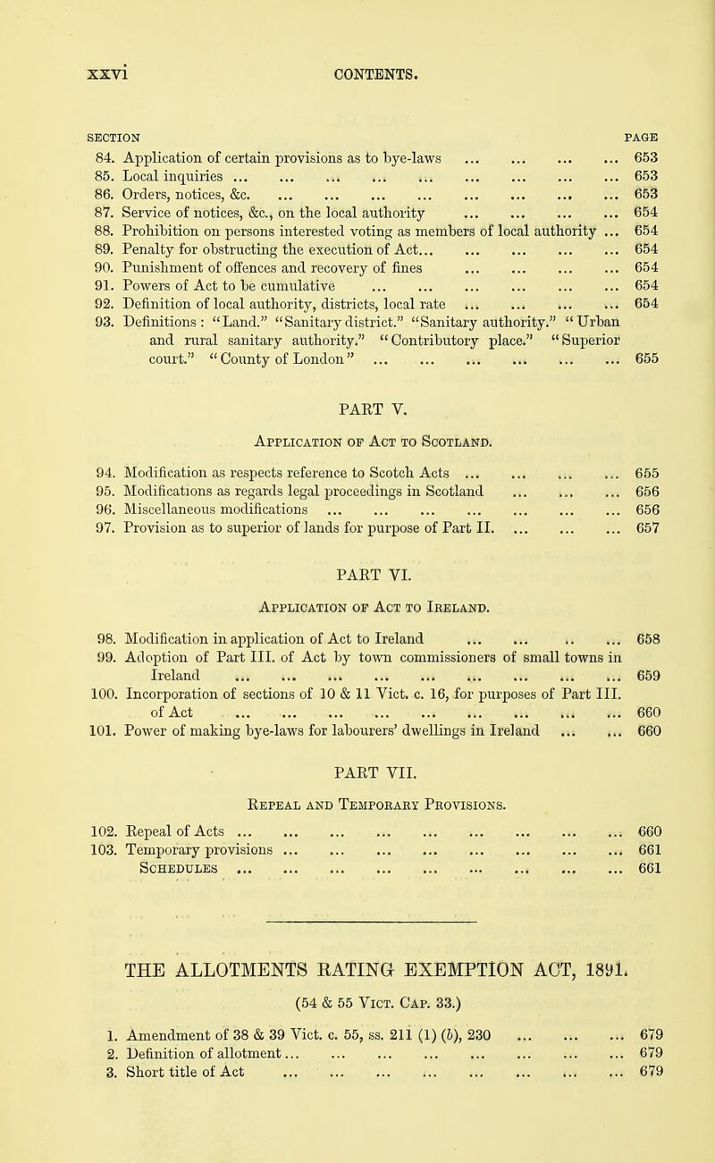 SECTION PAGE 84. Application of certain provisions as to bye-laws 653 85. Local inquiries ... ... ... ... ... ... ... ... ... 653 86. Orders, notices, &c 653 87. Service of notices, &c., on the local authority 654 88. Prohibition on persons interested voting as members of local authority ... 654 89. Penalty for obstructing the execution of Act 654 90. Punishment of offences and recovery of fines 654 91. Powers of Act to be cumulative 654 92. Definition of local authority, districts, local rate 654 93. Definitions: Land.  Sanitary district. Sanitary authority. Urban and rural sanitary authority. Contributory place. Superior court.  County of London 655 PART V. Application of Act to Scotland. 94. Modification as respects reference to Scotch Acts ... 95. Modifications as regards legal proceedings in Scotland 96. Miscellaneous modifications 97. Provision as to superior of lands for purpose of Part II PART VI. Application of Act to Ireland. 98. Modification in application of Act to Ireland 658 99. Adoption of Part III. of Act by town commissioners of small towns in Ireland 659 100. Incorporation of sections of 10 & 11 Vict. c. 16, for purposes of Part III. of Act 660 101. Power of making bye-laws for labourers' dwellings in Ireland 660 PART VII. Repeal and Tempobary Provisions. 102. Repeal of Acts 103. Temporary provisions Schedules THE ALLOTMENTS EATING EXEMPTION ACT, 189L (54 & 55 Vict. Cap. 33.) 1. Amendment of 38 & 39 Vict. c. 55, ss. 211 (1) (6), 230 679 2. Definition of allotment 679 3. Short title of Act ... 679 ... 655 ... 656 ... 656 ... 657 ... 660 ... 661 ... 661