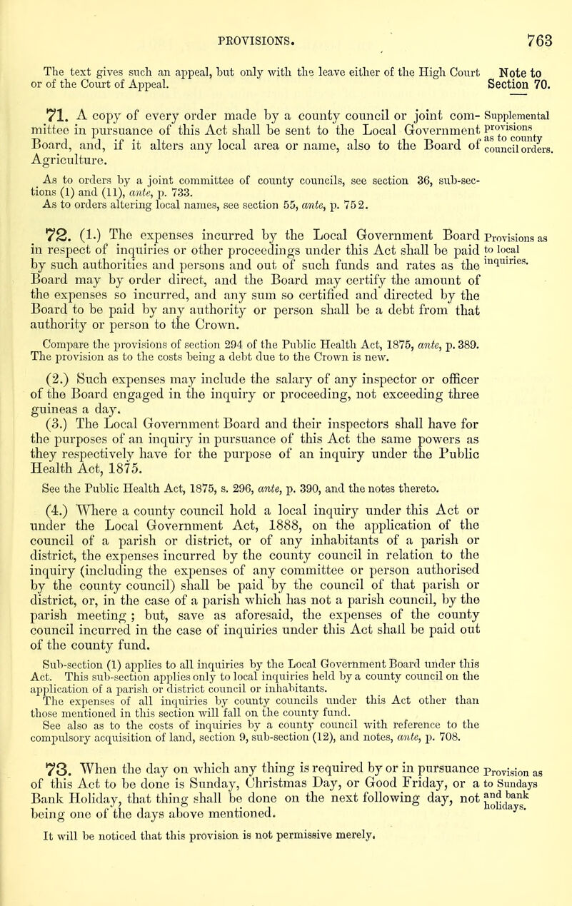 The text gives sncli an appeal, but only with the leave either of the High Court Note to or of the Court of Appeal. Section 70. 71. A copy of every order made by a county council or joint com- Supplemental mittee in pursuance of this Act shall be sent to the Local Government Board, and, if it alters any local area or name, also to the Board of council orders. Agriculture. As to orders by a joint committee of county councils, see section 36, sub-sec- tions (1) and (11), ante, p. 733. As to orders altering local names, see section 55, ante, p. 752. 72. (1.) The expenses incurred by the Local Government Board Provisions as in respect of inquiries or other proceedings imder this Act shall be paid to local by such authorities and persons and out of such funds and rates as the ^l^f^ies. Board may by order direct, and the Board may certify the amount of the expenses so incurred, and any sum so certified and directed by the Board to be paid by any authority or person shall be a debt from that authority or person to the Crown. Compare the provisions of section 294 of the Public Health Act, 1875, ante, p. 389. The provision as to the costs being a debt due to the Crown is new. (2.) Such expenses may include the salary of any inspector or officer of the Board engaged in the inquiry or proceeding, not exceeding three guineas a day. (3.) The Local Government Board and their inspectors shall have for the purposes of an inquiry in pursuance of this Act the same powers as they respectively have for the pui'pose of an inquiry under the Public Health Act, 1875. See the Public Health Act, 1875, s. 296, ante, p. 390, and the notes thereto. (4.) Where a county council hold a local inquiry under this Act or under the Local Government Act, 1888, on the application of the council of a parish or district, or of any inhabitants of a parish or district, the expenses incurred by the county council in relation to the inquiry (including the expenses of any committee or person authorised by the county council) shall be paid by the council of that parish or district, or, in the case of a parish which has not a parish council, by the parish meeting ; but, save as aforesaid, the expenses of the county council incurred in the case of inquiries under this Act shall be paid out of the county fund. Sub-section (1) applies to all inquiries by the Local Government Board under this Act. This sub-section applies only to local inquiries held by a county council on the application of a parish or district council or inhabitants. The expenses of all inquiries by county councils under this Act other than those mentioned in this section will fall on the county fund. See also as to the costs of inquiries by a county council with reference to the compulsory acquisition of land, section 9, sub-section (12), and notes, ante, p. 708. 73. When the day on which any thing is required by or in pursuance pi-ovision as of this Act to be done is Sunday, (Jhristmas Day, or Good Friday, or a to Sundays Bank Holiday, that thing shall be done on the next following day, not ^^^^ being one of the days above mentioned. It will be noticed that this provision is not permissive merely.