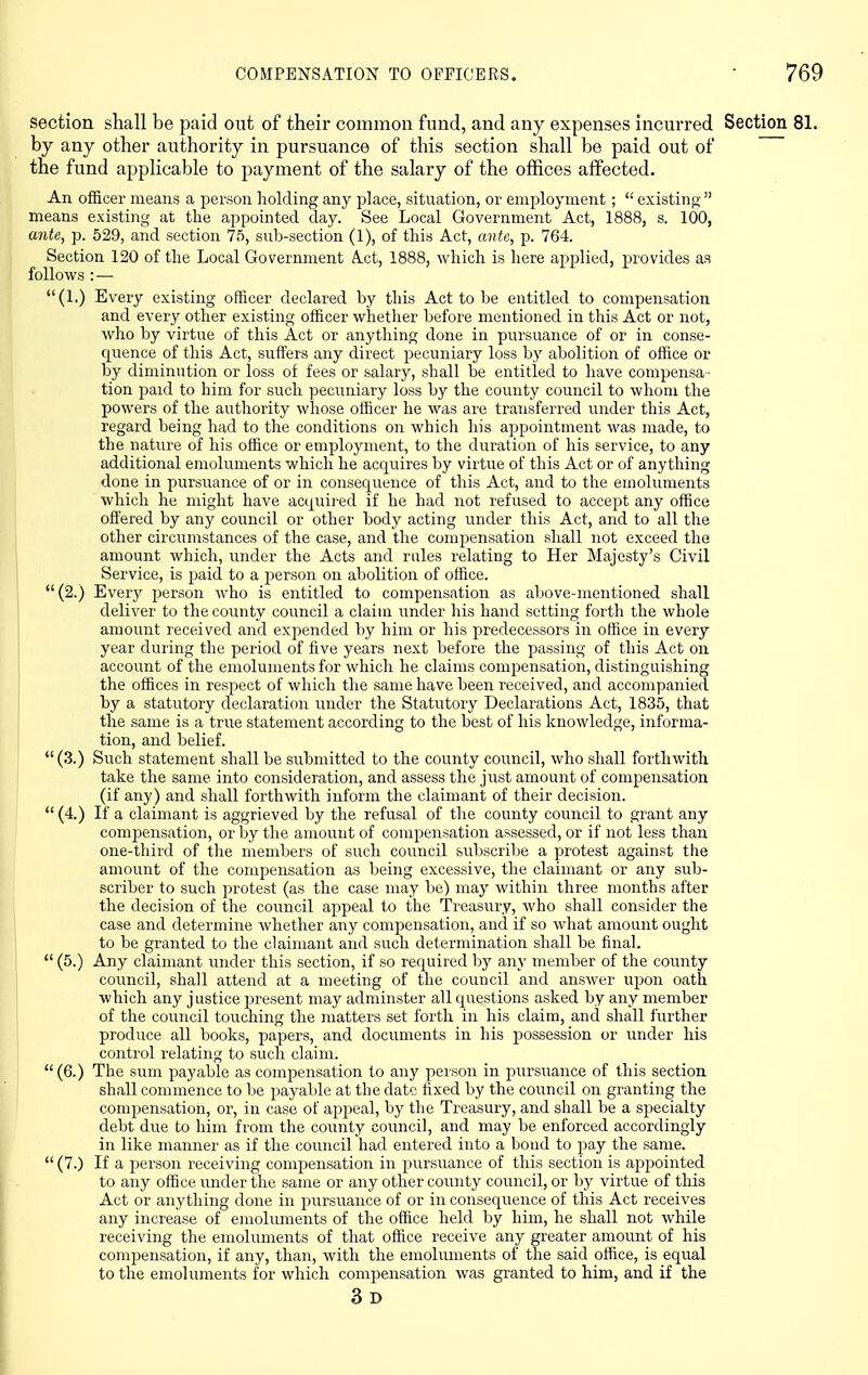 COMPENSATION TO OFFICERS. section shall be paid out of their common fund, and any expenses incurred Section by any other authority in pursuance of this section shall be paid out of the fund applicable to payment of the salary of the offices affected. An officer means a person holding any place, situation, or employment;  existino- means existing at the appointed day. See Local Government Act, 1888, s. 100, ante, p. 529, and section 75, sub-section (1), of this Act, ante, p. 764. Section 120 of the Local Government Act, 1888, which is here applied, provides as follows : — (1.) Every existing officer declared by this Act to be entitled to compensation and every other existing officer whether before mentioned in this Act or not, who by virtue of this Act or anything done in pursuance of or in conse- quence of this Act, suffers any direct pecuniary loss by abolition of office or by diminution or loss of fees or salary, shall be entitled to have compensa- tion paid to him for such pecuniary loss by the county council to whom the powers of the authority whose officer he was are transferred under this Act, regard being had to the conditions on which his appointment was made, to the nature of his office or employment, to the duration of his service, to any additional emoluments which he acquires by virtue of this Act or of anything done in pursuance of or in consequence of this Act, and to the emoluments which he might have acquired if he had not refused to accept any office offered by any council or other body acting under this Act, and to all the other circumstances of the case, and the compensation shall not exceed the amount which, nnder the Acts and rules relating to Her Majesty's Civil Service, is paid to a person on abolition of office. (2.) Every jaerson who is entitled to compensation as above-mentioned shall deliver to the county council a claim under his hand setting forth the whole amount received and expended by him or his predecessors in office in every year during the period of five years next before the passing of this Act on account of the emoluments for which he claims compensation, distinguishing the offices in respect of which the same have been received, and accompanied by a statutory declaration under the Statutory Declarations Act, 1835, that the same is a true statement according to the best of his knowledge, informa- tion, and belief. (3.) Such statement shall be submitted to the county council, who shall forthwith take the same into consideration, and assess the just amount of compensation (if any) and shall forthwith inform the claimant of their decision. (4.) If a claimant is aggrieved by the refusal of the county council to grant any compensation, or by the amount of compensation assessed, or if not less than one-third of the members of such council subscribe a protest against the amount of the compensation as being excessive, the claimant or any sub- scriber to such protest (as the case may be) may within three months after the decision of the council appeal to the Treasury, who shall consider the case and determine whether any compensation, and if so what amount ought to be granted to the claimant and such determination shall be final.  (5.) Any claimant under this section, if so required by any member of the county council, shall attend at a meeting of the council and answer upon oath which any justice present may adminster all questions asked by any member of the council touching the matters set forth in his claim, and shall further produce all books, papers, and documents in his possession or under his control relating to such claim. (6.) The sum payable as compensation to any person in pursuance of this section shall commence to lie payalile at the date fixed by the council on granting the compensation, or, in case of appeal, by the Treasury, and shall be a specialty debt due to him from the county council, and may be enforced accordingly in like manner as if the council had entered into a bond to pay the same.  (7.) If a person receiving compensation in pursuance of this section is appointed to any office under the same or any other county council, or by virtue of this Act or anything clone in pursuance of or in consequence of this Act receives any increase of emoluments of the office held by him, he shall not while receiving the emoluments of that office receive any greater amount of his conii3ensation, if any, than, with the emoluments of the said office, is ecj^ual to the emoluments for which compensation was granted to him, and if the 3d