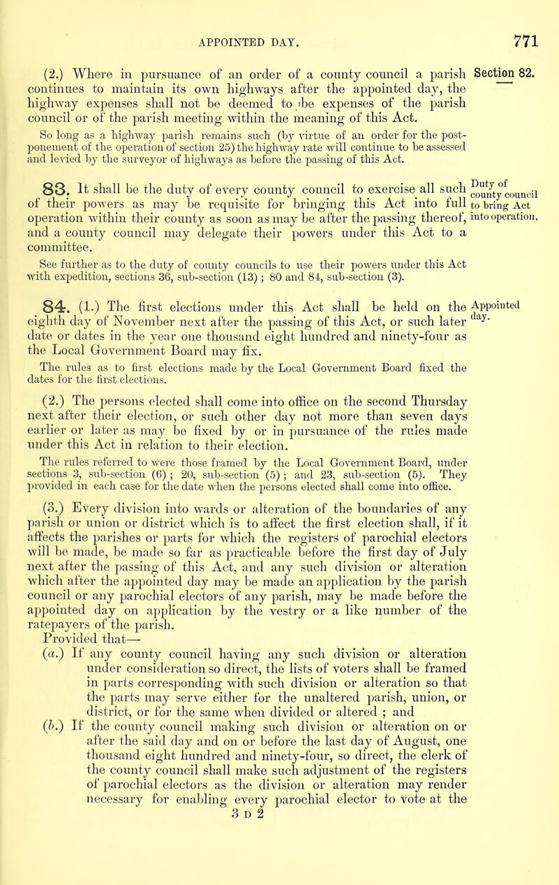 (2.) Where in pursuance of an order of a county council a parish Section 82. continues to maintain its own highways after the appointed day, the highway expenses shall not be deemed to ibe expenses of the parish council or of the parish meeting within the meaning of this Act. So long as a higliway parisli remains such (by virtue of an order for the post- ponement of the operation of section 25) the highway rate will continue to be assessed and levied by the surveyor of highways as before the passing of this Act. 83. It shall be the duty of every county council to exercise all such J^u^^ty council of their powers as may be requisite for bringing this Act into full to bring Act operation within their county as soon as may be after the passing thereof, into operation, and a county council may delegate their powers under this Act to a committee. See further as to the duty of county councils to use their powers under this Act with expedition, sections 36, sub-section (13); 80 and 84, sub-section (3). 84. (!•) The first elections under this Act shall be held on the Appointed eighth day of November next after the passing of this Act, or such later date or dates in the year one thousand eight hundred and ninety-four as the Local Government Board may fix. The rules as to first elections made by the Local Government Board fixed the dates for the first elections. (2.) The persons elected shall come into office on the second Thursday next after their election, or such other day not more than seven days earlier or later as may be fixed by or in pursuance of the rules made under this Act in relation to their election. The rules referred to were those framed by the Local Government Board, under sections 3, sub-section (6) ; 20, sub-section (5) ; and 23, sub-section (5). They provided in each case for the date when tlie persons electecl shall come into office. (3.) Every division into wards or alteration of the boundaries of any parish or union or district which is to affect the first election shall, if it affects the joarishes or parts for which the registers of parochial electors will be made, be made so far as practicable before the first day of July next after the passing of this Act, and any such division or alteration which after the appointed day may be made an application by the parish council or any parochial electors of any parish, may be made before the appointed day on application by the vestry or a like number of the ratepayers of the parish. Provided that— (a.) If any county council having any such division or alteration under consideration so direct, the lists of voters shall be framed in parts corresponding with such division or alteration so that the parts may serve either for the unaltered parish, union, or district, or for the same when divided or altered ; and (b.) If the county council making such division or alteration on or after the said day and on or before the last day of August, one thousand eight hundred and ninety-four, so direct, the clerk of the county council shall make such adjustment of the registers of parochial electors as the division or alteration may render necessary for enabling every parochial elector to vote at the 3 D 2