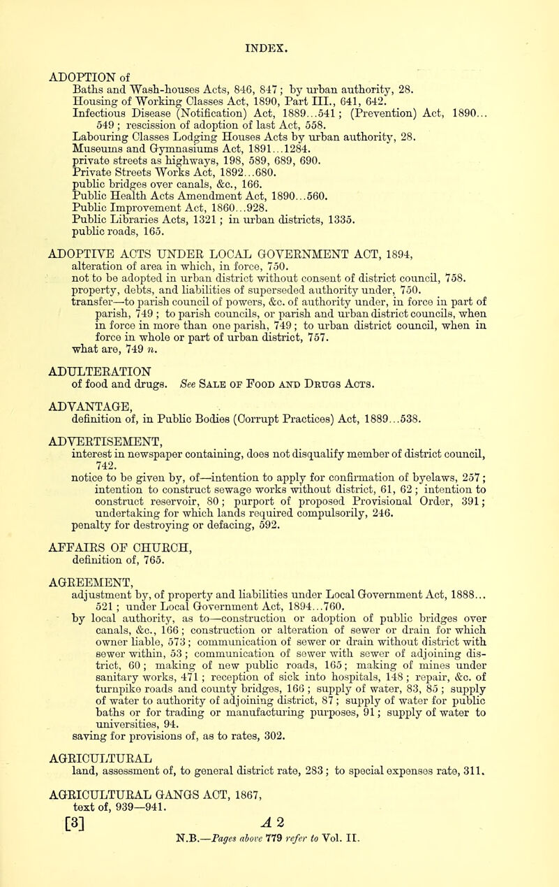 ADOPTION of Baths and Wash-houses Acts, 846, 8-17; by m-ban authority, 28. Housing of Working Glasses Act, 1890, Part III., 641, 642. Infectious Disease (Notification) Act, 1889...541; (Prevention) Act, 1890... 549 ; rescission of adoption of last Act, 558. Labouring Classes Lodging Houses Acts by urban authority, 28. Museums and Gymnasiums Act, 1891...1284. private streets as highways, 198, 589, 689, 690. Private Streets Works Act, 1892...680. public bridges over canals, &c., 166. Public Health Acts Amendment Act, 1890.. .560. PubHc Improvement Act, 1860.. .928. Public Libraries Acts, 1321; in urban districts, 1335. public roads, 165. ADOPTIVE ACTS UNDER LpCAL GOVERNMENT ACT, 1894, alteration of area in which, in force, 750. not to be adopted in urban district without consent of district council, 758. property, debts, and liabilities of superseded authority under, 750. transfer—to parish council of powers, &c. of authority under, in force in part of parish, 749 ; to parish councils, or parish and urban district councils, when in force in more than one parish, 749; to urban district council, when in force in whole or part of urban district, 757. what are, 749 n. ADULTERATION of food and drugs. See Sale of Food and Drugs Acts. ADVANTAGE, definition of, in Public Bodies (Corrupt Practices) Act, 1889...538. ADVERTISEMENT, interest in newspaper containing, does not disqualify member of district council, 742. notice to be given by, of—intention to apply for confirmation of byelaws, 257; intention to construct sewage works without district, 61, 62 ; intention to construct reservoir, 80; purport of proposed Provisional Order, 391; undertaking for which lands required compulsorily, 246. penalty for destroying or defacing, 592. AFFAIRS OE CHURCH, definition of, 765. AGREEMENT, adjustment by, of property and liabilities under Local Government Act, 1888... 521 ; under Local Government Act, 1894...760. by local authority, as to—construction or adoption of public bridges over canals, &c., 166; construction or alteration of sewer or drain for which owner liable, 573 ; communication of sewer or drain without district with sewer within, 53; communication of sewer with sewer of adjoining dis- trict, 60; making of new public roads, 165; making of mines under sanitary works, 471; reception of sick into hospitals, 148 ; repair, &c. of turnpike roads and county bridges, 166 ; supply of water, 83, 85 ; supply of water to authority of adjoining district, 87 ; supply of water for public baths or for trading or manufactm-iag purposes, 91; supply of water to universities, 94. saving for provisions of, as to rates, 302. AGRICULTURAL land, assessment of, to general district rate, 283; to special expenses rate, 311. AGRICULTURAL GANGS ACT, 1867, text of, 939—941. [3] A 2