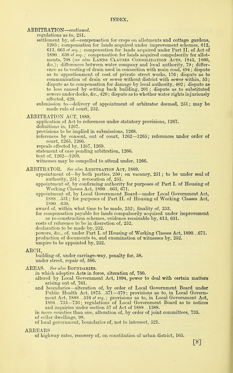 A'RBlT'RATlO'iiJ—continued. regulations as to, 251. settlement by, of—compensation for crops on allotments and cottage gardens, 1205 ; compensation for lands acquired under imjjrovement schemes, 612, 613, 663 et seq.; compensation for lands acquired under Part II. of Act of 1890...630 et seq.; compensation for lands acquired compulsorily for allot- ments, 708 (see also Lands Claitsbs Consolidation Acts, 1845, 1860, &c.); differences between water company and local autbority, 79; differ- ence as to vesting of drain used in connection witb main road, 494 ; dispute as to apportionment of cost of private street works, 176; dispute as to communication of drain or sewer without district with sewer within, 53; dispute as to compensation for damage by local authority, 402 ; dispute as to loss caused by setting back building, 201 ; dispute as to substituted sewers under docks, &c., 420; dispute as to whether water rights injuriously affected, 420. submission to—delivery of appointment of arbitrator deemed, 251; may be made rule of court, 252. ARBITRATION ACT, 1889, application of Act to references under statutory provisions, 1267. definitions in, 1267. provisions to be implied in submissions, 1268. references by consent, out of court, 1262—1265; references under order of court, 1265, 1266. repeals effected by, 1267, 1269. statement of case pending arbitration, 1266. text of, 1262—1269. witnesses may be compelled to attend under, 1266. AEBITEATOB. See also Arbitration Act, 1889. appointment of—by both parties, 250; on vacancy, 251; to be under seal of authority, 251 ; revocation of, 251. appointment of, by confirming authority for purposes of Part I. of Housing of Working Classes Act, 1890...663, 671. appointment of, by Local Government Board—under Local Government Act, 1888...531; for purposes of Part II. of Housing of Working Classes Act, 1890...630. award of, within what time to be made, 252 ; finality of, 253. for compensation payable for lands compulsorily acquired under improvement or re-construction schemes, evidence receivable by, 613, 631. costs of reference to be in discretion of, 252. declaration to be made by, 252. powers, &c., of, under Part I. of Housing of Working Classes Act, 1890...671. production of documents to, and examination of witnesses by, 252. umpire to be appointed by, 252. AECH, building of, under carriage-way, penalty for, 58. under street, repair of, 586. AEEAS. See also BoTTNDAEiES. in which adoptive Acts in force, alteration of, 750. altered by Local Government Act, 1894, power to deal with certain matters arising out of, 761. and boundaries—alteration of, by order of Local Government Board under PubUc Health Act, 1875...371—379; provisions as to, in Local Govern- ment Act, 1888...516 et seq.; provisions as to, in Local Government Act, 1894...733—736; regulations of Local Government Board as to notices and inquiries under section 57 of Act of 1888...1388. in more counties than one, alteration of, by order of joint committees, 735. of cellar dwellings, 98. of local government, boundaries of, not to intersect, 521. AEEEARS of highway rates, recovery of, on constitution of urban district, 165. [8]