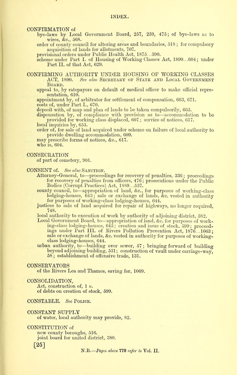 CONFIEMATION of bye-laws by Local Governmeiit Board, 257, 259, 475; of bye-laws as to wires, &o., 568. order of county council for altering areas and boundaries, 518 ; for compulsory acquisition of lands for allotments, 707. provisional orders under Public Health Act, 1875...390. scheme under Part I. of Housing of Working Classes Act, 1890...604; under Part II. of that Act, 629. CONFIRMING AUTHOEITY UNDER HOUSING OF WORKING CLASSES ACT, 1890. See also Seceetaey of State and Local Government Board. appeal to, by ratepayers on default of medical officer to make official repre- sentation, 610. appointment by, of arbitrator for settlement of compensation, 663, 671. costs of, under Part I., 670. deposit with, of map and plan of lands to be taken compulsorily, 663. dispensation by, of compliance with provision as to—accommodation to be provided for working class displaced, 607 ; service of notices, 617. local inquiries by, 653. order of, for sale of land acquired under scheme on failure of local authority to provide dwelling accommodation, 609. may prescribe forms of notices, &c., 617. who is, 604. CONSECRATION of part of cemetery, 901. CONSENT of. See also Sanction. Attorney-General, to—proceedings for recovery of penalties, 336; proceedings for recovery of penalties from officers, 476; prosecutions under the Public Bodies (Corrupt Practices) Act, 1889...537. county council, to—appropriation of land, &c., for purposes of working-class lodging-houses, 643; sale or exchange of lands, &c. vested in authority for purjjoses of working-class lodging-houses, 644. justices to sale of land acquired for repair of highways, no longer required, 748. local authority to execution of work by authority of adjoining district, 382. Local Government Boai'd, to—appropriation of land, &c. for jjurposes of work- ing-class lodging-houses, 643 ; creation and issue of stock, 599; proceed- ings under Part III. of Rivers Pollution Prevention Act, 1876... 1063; sale or exchange of lands, &c. vested in authority for purposes of working- class lodging-houses, 644. urban authority, to—building over sewer, 57 ; bringing forward of building beyond adjoining building, 531; construction of vault under carriage-way, 58 ; establishment of offensive trade, 131. CONSERVATORS of the Rivers Lea and Thames, saving for, 1069. CONSOLIDATION, Act, construction of, 1 n. of debts on creation of stock, 599. CONSTABLE. See Police. CONSTANT SUPPLY of water, local authority may provide, 82. CONSTITUTION of new county boroughs, 516. joint board for united district, 380. [25]