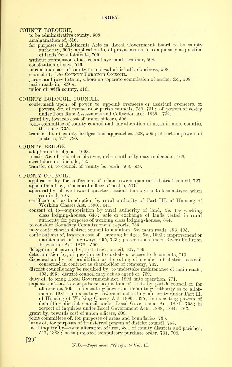 COUNTY BOROUGH, to be administrative county, 508. amalgamation of, 516. for purposes of Allotments Acts in, Local Government Board to be county authority, 509; ajjplication to, of provisions as to compulsory acquisition of lands for allotments, 709. without commission of assize and oyer and terminer, 508. constitution of new, 516. to continue part of county for non-administrative business, 508. council of. See County BoROUOn Council. jurors and jury lists in, where no separate commission of assize, &c., 508. main roads in, 509 n. union of, with county, 516. COUNTY BOROUGH COUNCIL, conferment upon, of power to appoint overseers or assistant overseers, or powers, &c. of overseers or jjarish councils, 7.30, 731; of powers of vestry under Poor Rate Assessment and Collection Act, 1869...732. grant by, towards cost of union officers, 506. joint committee of county council and, for alteration of areas in more counties than one, 735. transfer to, of county bridges and approaches, 508, 509; of certain powers of justices, 727, 730. COUNTY BRIDGE, adoption of bridge as, 1093. repair, «S;c. of, and of roads over, urban authority may undertake, 166. street does not include, 12. transfer of, to council of county borough, 508, 509. COUNTY COUNCIL, application by, for conferment of urban powers upon rural district council, 727. appointment by, of medical officer of health, 501. approval by, of bye-laws of quarter sessions borough as to locomotives, when requii'ed, 510. certificate of, as to adoption by rural authority of Part III. of Housing of Working Classes Act, 1890...641. consent of, to—appropriation by rural authority of land, &c. for working class lodging-houses, 643 ; sale or exchange of lands vested in rm-al authority for purposes of working class lodging-houses, 644. to consider Boundary Commissioners' reports, 735. may contract with district council to maintain, &c. main roads, 493, 495. contributions of, towards cost of—erecting bridges, &c., 1093 ; improvement or maintenance of highways, 495, 723 ; prosecutions under Rivers Pollution Prevention Act, 1876...500. delegation of powers by, to district council, 507, 759. determination by, of question as to custody or access to documents, 715. dispensation by, of prohibition as to voting of member of district council concerned in contract as shareholder of company, 742. district councils may be required by, to undertake maintenance of main roads, 493, 495 ; district council may act as agent of, 759. duty of, to bring Local Government Act, 1894, into operation, 771. expenses of—as to compulsory acquisition of lands by parish council or for allotments, 709; in executing powers of defaulting authority as to allot- ments, 1281 ; in executing powers of defaulting authority under Part II. of Housing of Working Classes Act, 1890...635; in executing powers of defaulting district council under Local Government Act, 1894...758; in respect of inquiries under Local Government Acts, 1888, 1894...763. grant by, towards cost of union officers, 506. joint committees of, for purposes of areas and boundaries, 735. loans of, for purposes of transferred powers of district council, 758. local inquiry by—as to alteration of area, &c., of county districts and parishes, 517, 1388 ; as to proposed compulsory purchase order, 704, 708. [29]