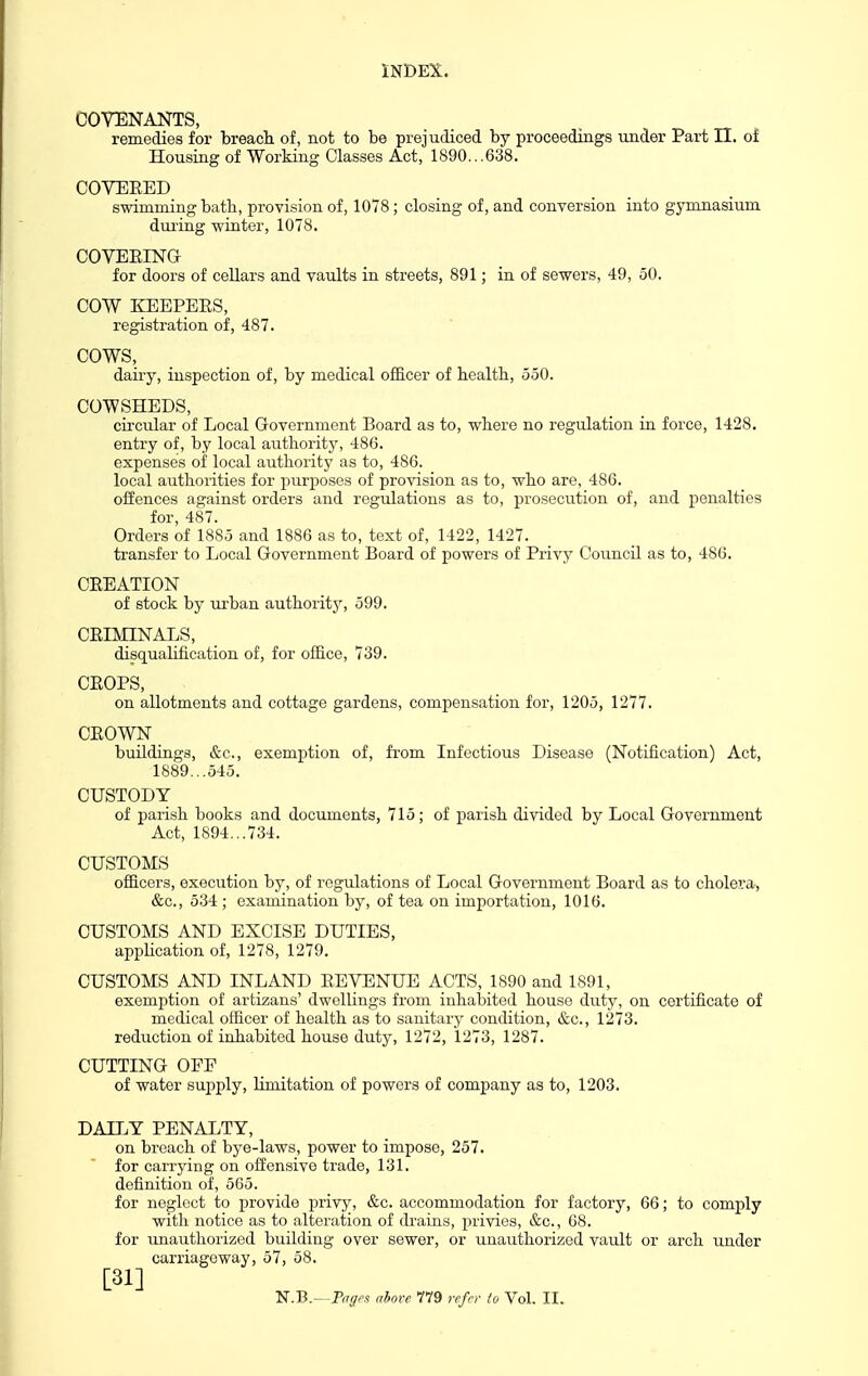 COVENANTS, remedies for breach of, not to be prejudiced by proceedings under Part II. of Housing of Working Classes Act, 1890...638. COVERED swimming bath, provision of, 1078; closing of, and conversion into gymnasium during winter, 1078. COVEEING for doors of cellars and vaults in streets, 891; in of sewers, 49, 50. COW KEEPERS, registration of, 487. COWS, dairy, inspection of, by medical officer of health, 550. COWSHEDS, circular of Local Government Board as to, where no regulation in force, 1428. entry of, by local authority, 486. expenses of local authority as to, 486. local authorities for purposes of provision as to, who are, 486. offences against orders and regulations as to, prosecution of, and penalties for, 487. Orders of 1885 and 1886 as to, text of, 1422, 1427. transfer to Local Government Board of powers of Privy Council as to, 486. CREATION of stock by urban authoritj', 599. CRimNALS, disquahfication of, for office, 739. CROPS, on allotments and cottage gardens, compensation for, 1205, 1277. CROWN buildings, &c., exemption of, fi'om Infectious Disease (Notification) Act, 1889...545. CUSTODY of parish books and documents, 715; of parish divided by Local Government Act, 1894...734. CUSTOMS officers, execution by, of regulations of Local Government Board as to cholera, &c., 534 ; examination by, of tea on importation, 1016. CUSTOMS AND EXCISE DUTIES, appHcation of, 1278, 1279. CUSTOMS AND INLAND REVENUE ACTS, 1890 and 1891, exemption of artizans' dwellings from inhabited house duty, on certificate of medical officer of health as to sanitary condition, &c., 1273. reduction of inhabited house duty, 1272, 1273, 1287. CUTTING OFE of water supply, limitation of powers of company as to, 1203. DAILY PENALTY, on breach of bye-laws, power to impose, 257. for carrying on offensive trade, 131. definition of, 565. for neglect to provide privy, &c. accommodation for factory, 66; to comply with notice as to alteration of drains, privies, &c., 68. for unauthorized building over sewer, or unauthorized vault or arch under carriageway, 57, 58. [31]