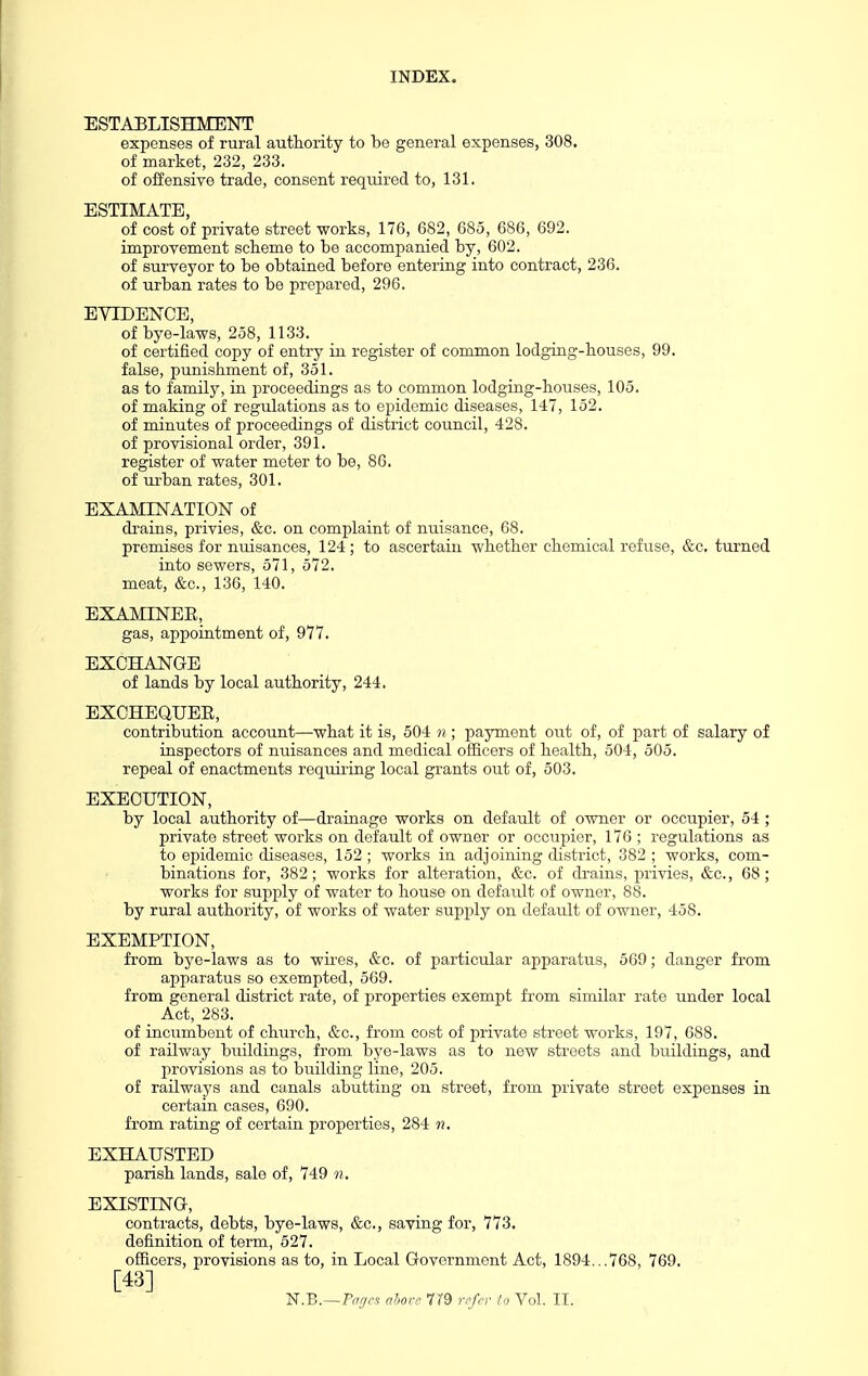 ESTABLISHMENT expenses of rural authority to be general expenses, 308. of market, 232, 233. of offensive trade, consent required to, 131. ESTIMATE, of cost of private street works, 176, 682, 685, 686, 692. improvement sckeme to be accompanied by, 602. of surveyor to be obtained before entering into contract, 236. of urban rates to be prepared, 296. EVIDENCE, of bye-laws, 258, 1133. of certified copy of entry in register of common lodging-houses, 99. false, punishment of, 351. as to family, ia proceedings as to common lodging-houses, 105. of making of regulations as to epidemic diseases, 147, 152. of minutes of proceedings of district council, 428. of provisional order, 391. register of water meter to be, 86. of m-ban rates, 301. EXAMINATION of drains, privies, &c. on complaint of nuisance, 68. premises for nuisances, 124; to ascertain whether chemical refuse, &c, turned into sewers, 571, 572. meat, &c., 136, 140. EXAMINEE, gas, appointment of, 977. EXCHANGE of lands by local authority, 244. EXCHEQUEE, contribution account—what it is, 504 n ; payment out of, of part of salary of inspectors of nuisances and medical officers of health, 504, 505. repeal of enactments requiring local grants out of, 503. EXECUTION, by local authority of—drainage works on default of owner or occupier, 54 ; private street works on default of owner or occupier, 176 ; regulations as to epidemic diseases, 152 ; works in adjoining district, 382 ; works, com- binations for, 382; works for alteration, &c. of drains, privies, &c., 68; works for supply of water to house on default of owner, 88. by rural authority, of works of water supply on default of owner, 458. EXEMPTION, from bye-laws as to wires, &c. of particular apparatus, 569; danger fi'om apparatus so exempted, 569. from general district rate, of properties exempt from similar rate under local Act, 283. of incumbent of church, &c., from cost of private street works, 197, 088. of railway buildings, from bye-laws as to new streets and buildings, and provisions as to building line, 205. of railways and canals abutting on street, from private street expenses in certain cases, 690. from rating of certain properties, 284 n. EXHAIJSTED parish lands, sale of, 749 n, EXISTING, contracts, debts, bye-laws, &c., saving for, 773. definition of term, 527. officers, provisions as to, in Local Government Act, 1894...768, 769. [43]