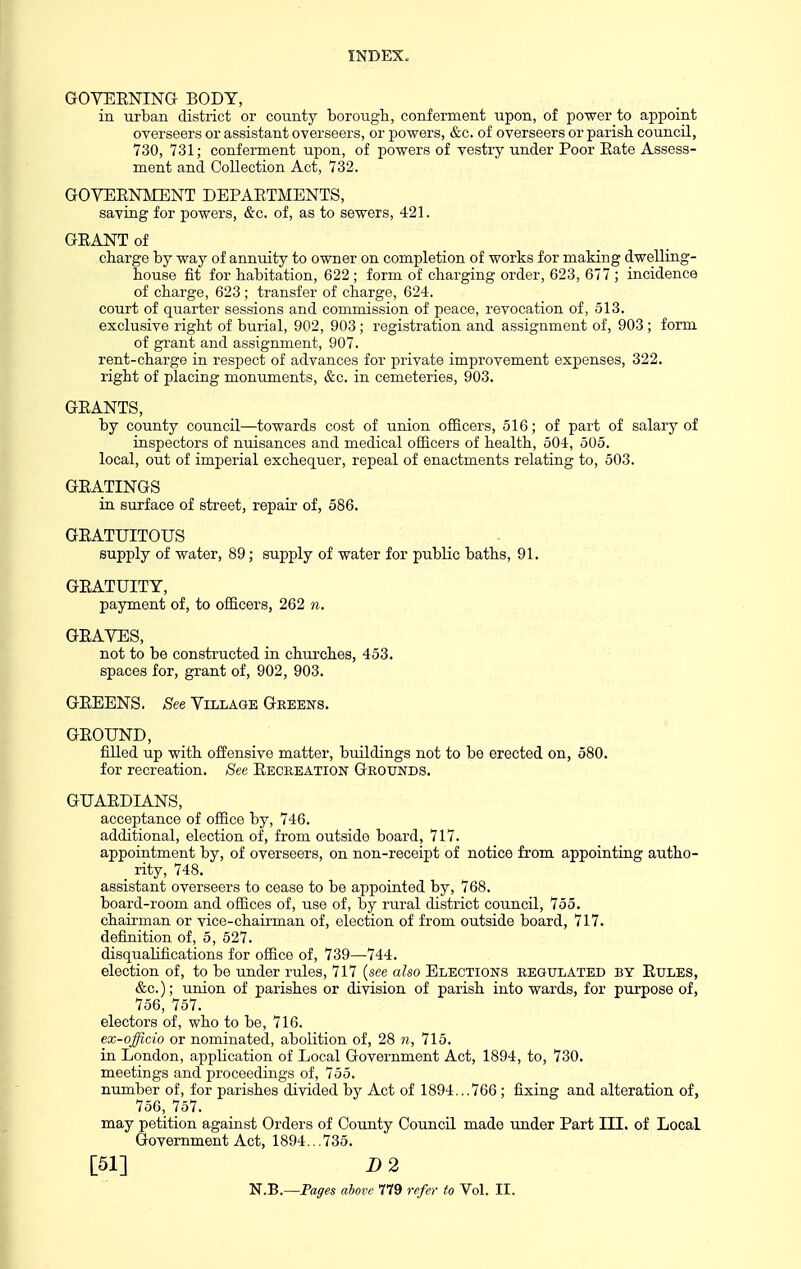 GOVERNING BODY, in urban district or county borough, conferment upon, of power to appoint overseers or assistant overseers, or powers, &c. of overseers or parish, council, 730, 731; conferment upon, of powers of vestry under Poor Eate Assess- ment and Collection Act, 732. GOVERNMENT DEPARTMENTS, saving for powers, &c. of, as to sewers, 421. GRANT of charge by way of annuity to owner on completion of works for making dwelling- house fit for habitation, 622 ; form of charging order, 623, 677 ; incidence of charge, 623 ; transfer of charge, 624. court of quarter sessions and commission of peace, revocation of, 513. exclusive right of burial, 902, 903; registration and assignment of, 903 ; form of grant and assignment, 907. rent-charge in respect of advances for private improvement expenses, 322. right of placing monuments, &c. in cemeteries, 903. GRANTS, by county council—towards cost of union officers, 516; of part of salary of inspectors of nuisances and medical oSicers of health, 504, 505. local, out of imperial exchequer, repeal of enactments relating to, 503. GRATINGS in surface of street, repair of, 586. GRATUITOUS supply of water, 89; supply of water for public baths, 91. GRATUITY, payment of, to officers, 262 n. GRAVES, not to be constructed in churches, 453. spaces for, grant of, 902, 903. GREENS. See Village Greens. GROUND, filled up with offensive matter, buildings not to be erected on, 580. for recreation. See Recbeation Grounds. GUARDIANS, acceptance of office by, 746. additional, election of, from outside board, 717. appointment by, of overseers, on non-receipt of notice from appointing autho- rity, 748. assistant overseers to cease to be appointed by, 768. board-room and offices of, use of, by rural district council, 755. chairman or vice-chairman of, election of from outside board, 717. definition of, 5, 527. disqualifications for office of, 739—744. election of, to be under rules, 717 {see also Elections regulated by Rules, &c.); union of parishes or division of parish into wards, for purpose of, 756, 757. electors of, who to be, 716. ex-officio or nominated, abolition of, 28 n, 715. in London, application of Local Government Act, 1894, to, 730. meetings and proceedings of, 755. number of, for parishes divided by Act of 1894...766; fixing and alteration of, 756, 757. may petition against Orders of County Council made under Part III. of Local Government Act, 1894. .735. [51] D 2