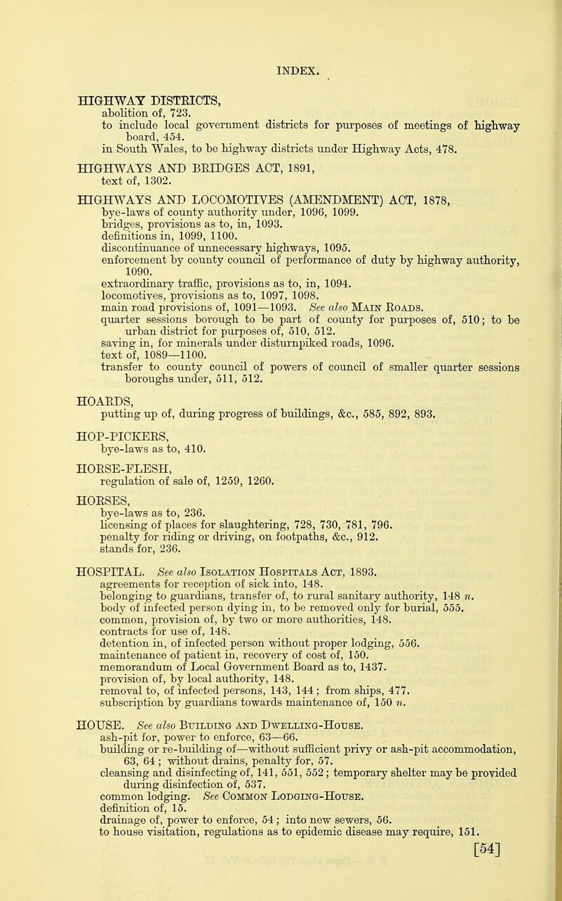 HIGHWAY DISTEICTS, abolition of, 723. to include local government districts for purposes of meetings of liigliway Loard, 454. in South Wales, to he highway districts under Highway Acts, 478. HIGHWAYS AND BEIDGES ACT, 1891, text of, 1302. HIGHW'AYS AND LOCOMOTIVES (AMENDMENT) ACT, 1878, bye-laws of county authority under, 1096, 1099. bridges, provisions as to, in, 1093. definitions in, 1099, 1100. discontinuance of unnecessary highways, 1095. enforcement by county council of performance of duty by highway authority, 1090. extraordinary traffic, provisions as to, in, 1094. locomotives, provisions as to, 1097, 1098. main road provisions of, 1091—1093. See also MAIN RoADS. quarter sessions borough to be part of county for purposes of, 510; to be urban district for piirposes of, 510, 512. saving in, for minerals under disturnpiked roads, 1096. text of, 1089—1100. transfer to county council of powers of council of smaller quarter sessions boroughs under, 511, 512. HOAEDS, putting up of, during progress of buildings, &c., 585, 892, 893. HOP-PICKEES, bye-laws as to, 410. HOESB-ELBSH, regulation of sale of, 1259, 1260. HOESES, bye-laws as to, 236. licensing of places for slaughtering, 728, 730, 781, 796. penalty for riding or driving, on footpaths, &c., 912. stands for, 236. HOSPITAL. See also Isolation Hospitals Act, 1893. agreements for reception of sick into, 148. belonging to guardians, transfer of, to rural sanitary authority, 148 n. body of infected person dying in, to be removed only for burial, 555. common, provision of, by two or more authorities, 148. contracts for use of, 148. detention in, of infected person without proper lodging, 556. maintenance of patient in, recovery of cost of, 150. memorandum of Local Government Board as to, 1437. provision of, by local authority, 148. removal to, of infected persons, 143, 144 ; from ships, 477. subscription by guardians towards maintenance of, 150 n, HOUSE. See also Building and Dwelling-House. ash-pit for, power to enforce, 63—66. building or re-building of—without sufiicient privy or ash-pit accommodation, 63, 64 ; without di-ains, penalty for, 57. cleansing and disinfecting of, 141, 551, 552; temporary shelter may be provided during disinfection of, 537. common lodging. See COMMON LoDGiNG-HoTrsE. definition of, 15. drainage of, power to enforce, 54 ; into new sewers, 56. to house visitation, regulations as to epidemic disease may require, 151. [54]