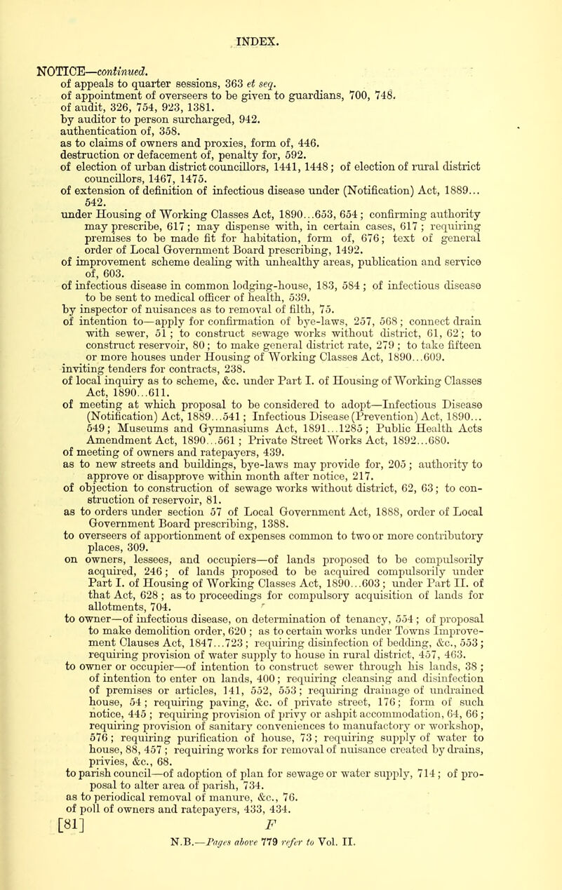 liJOTlCE—continued. _ ! of appeals to quarter sessions, 363 et seq. of appointment of overseers to be given to guardians, 700, 748. of audit, 326, 754, 923, 1381. by auditor to person surcharged, 942. authentication of, 358. as to claims of owners and proxies, form of, 446. destruction or defacement of, penalty for, 592. of election of urban district councillors, 1441, 1448; of election of rui'al district councillors, 1467, 1475. of extension of definition of infectious disease under (Notification) Act, 1889... 542. under Housing of Working Classes Act, 1890...653, 654; confirming authority may prescribe, 617; may dispense with, in certain cases, 617 ; requiiing premises to be made fit for habitation, form of, 676; text of general order of Local Grovernment Board prescribing, 1492. of improvement scheme dealing with unhealthy areas, publication and service of infectious disease in common lodging-house, 183, 584 ; of infectious disease to be sent to medical officer of health, 539. by inspector of nuisances as to removal of filth, 75. of intention to—apply for confirmation of bye-laws, 257, 568; connect drain with sewer, 51 ; to construct sewage works without di.strict, 61, 62; to construct reservoir, 80 ; to make general district rate, 279 ; to take fifteen or more houses under Housing of Working Classes Act, 1890...609. inviting tenders for contracts, 238. of local inquiry as to scheme, &c. under Part I. of Housing of Working Classes Act, 1890...611. of meeting at which proposal to be considered to adopt—Infectious Disease (Notification) Act, 1889...541; Infectious Disease (Prevention) Act, 1890... 649; Museums and Gymnasiums Act, 1891... 1285; Public Health Acts Amendment Act, 1890. ,561; Private Street Works Act, 1892...680. of meeting of owners and ratepayers, 439. as to new streets and buildings, bye-laws may provide for, 205; authority to approve or disapprove within month after notice, 217. of objection to construction of sewage works without district, 62, 63; to con- struction of reservou-, 81. as to orders under section 57 of Local Government Act, 1888, order of Local Government Board prescribing, 1388. to overseers of apportionment of expenses common to two or more contributory places, 309. on owners, lessees, and occupiers—of lands proposed to be compidsorily acquu'ed, 246; of lands proi^osed to be acquired compulsorily under Part I. of Housing of Working Classes Act, 1890...603 ; under Part 11. of that Act, 628 ; as to proceedings for compulsory acquisition of lands for allotments, 704. to owner—of infectious disease, on determination of tenancj', 554; of proposal to make demolition order, 620 ; as to certain works under Towns Improve- ment Clauses Act, 1847...723 ; requiring disinfection of bedding, &c., 553 ; requiring provision of water .sujiply to house in rural district, 457, 463. to owner or occupier—of intention to construct sewer through his lands, 38 ; of intention to enter on lands, 400; requiring cleansing and disinfection of premises or articles, 141, 552, 553; requiring drainage of undrained house, 54 ; requiring paving, &c. of private street, 176; form of such notice, 445 ; requiring provision of privy or ashpit accommodation, 64, 66 ; requiring provision of sanitary conveniences to manufactory or workshop, 576 ; requiring purification of house, 73; requiring sujiply of water to house, 88, 457 ; requiring works for removal of nuisance created bydi'ains, piivies, &c., 68. to parish council—of adoption of plan for sewage or water supjily, 714; of pro- posal to alter area of parish, 734. as to periodical removal of manure, &c., 76. of poll of owners and ratepayers, 433, 434. [81] F