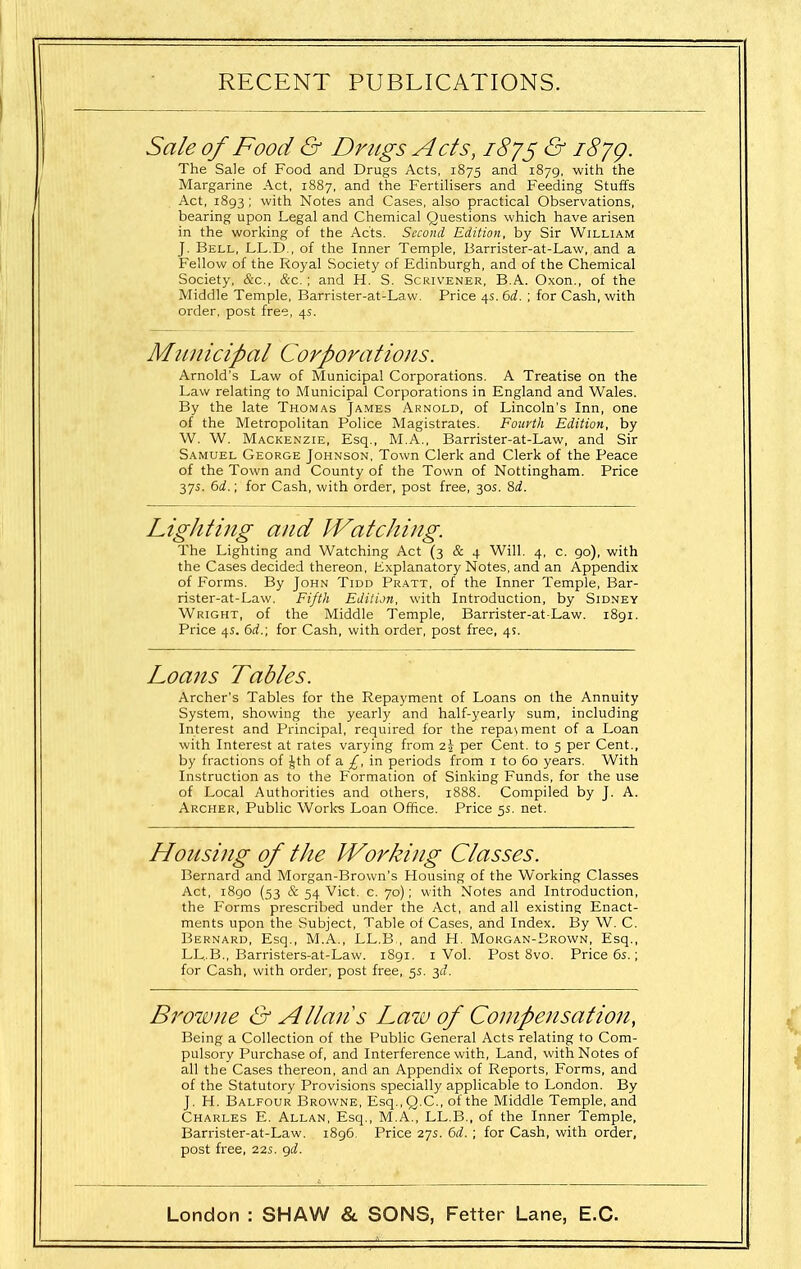 Sale of Food & Drugs Acts, iSy^ & i8yg. The Sale of Food and Drugs Acts, 1875 and 1879, with the Margarine Act, 1887, and the Fertilisers and Feeding Stuffs . Act, 1893 ; with Notes and Cases, also practical Observations, bearing upon Legal and Chemical Questions which have arisen in the working of the Acts. Second Edition, by Sir William J. Bell, LL.D., of the Inner Temple, Barrister-at-Law, and a Fellow of the Royal Society of Edinburgh, and of the Chemical Society, &c., &c.; and H. S. Scrivener, B.A. Oxon., of the Middle Temple, Barrister-at-Law. Price 4s. 6d. ; for Cash, with order, post free, 4s. Municipal Corporations. Arnold's Law of Municipal Corporations. A Treatise on the Law relating to Municipal Corporations in England and Wales. By the late Thomas James Arnold, of Lincoln's Inn, one of the Metropolitan Police Magistrates. Fourth Edition, by W. W. Mackenzie, Esq., M.A., Barrister-at-Law, and Sir Samuel George Johnson, Town Clerk and Clerk of the Peace of the Town and County of the Town of Nottingham. Price 375. 6rf.; for Cash, with order, post free, 30s. %d. Lighting and Watching. The Lighting and Watching Act (3 & 4 Will. 4, c. 90), with the Cases decided thereon. Explanatory Notes, and an Appendix of Forms. By John Tidd Pratt, of the Inner Temple, Bar- rister-at-Law. Fifth Edition, with Introduction, by Sidney Wright, of the Middle Temple, Barrister-at-Law. 1891. Price 4s. bd.; for Cash, with order, post free, 4s. Loans Tables. Archer's Tables for the Repayment of Loans on the Annuity System, showing the yearly and half-yearly sum, including Interest and Principal, required for the repa\ment of a Loan with Interest at rates varying from i\ per Cent, to 5 per Cent., by fractions of Jth of a £, in periods from i to 60 years. With Instruction as to the Formation of Sinking Funds, for the use of Local Authorities and others, 1888. Compiled by J. A. Archer, Public Works Loan Office. Price 5s. net. Housing of the Working Classes. Bernard and Morgan-Brown's Housing of the Working Classes Act, i8go (53 & 54 Vict. c. 70); with Notes and Introduction, the Forms prescribed under the Act, and all existing Enact- ments upon the Subject, Table of Cases, and Index. By W. C. Bernard, Esq., M.A., LL.B., and H. Morgan-Brown, Esq., LL..B., Barristers-at-Law. 1891. i Vol. Post 8vo. Price 6s.; for Cash, with order, post free, 5s. 3(1. Browne & Allan's Law of Compensation, Being a Collection of the Public General Acts relating to Com- pulsory Purchase of, and Interference with. Land, with Notes of all the Cases thereon, and an Appendix of Reports, Forms, and of the Statutory Provisions specially applicable to London. By J. H. Balfour Browne, Esq.,Q.C., of the Middle Temple, and Charles E. Allan, Esq., M.A., LL.B., of the Inner Temple, Barrister-at-Law. 1896. Price 27s. <bd. ; for Cash, with order, post free, 22s. <^d.