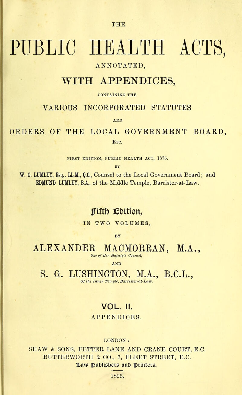 THE PUBLIC HEALTH ACTS, ANNOTATED, WITH APPENDICES, CONTAINING THE VARIOUS INCORPOEATBD STATUTES AND ORDERS OF THE LOCAL GOVERNMENT BOARD, Etc. first edition, public health act, 1875. BV W. G. LUMLEY, Esq., LL.M., Q.C, Counsel to the Local Government Board; and EDMUND LUMLEY, B.A., of the Middle Temple, Barrister-at-Law. ffiftb Edition, IN TWO VOLUMES, BY ALEXANDEE MACMOKEAN, M.A., One of ller Majesty's Counsel, AND S. G. LUSHINGTON, M.A., B.C.L., Of the Inner Temple, Barrlster-at-Law. VOL. II. APPENDICES. LONDON : SHAW & SONS, FETTEE LANE AND CEANE COUET, E.G. BUTTEEWOETH & CO., 7, FLEET STEEET, E.G. Xaw ipubUsbers and printers. 1896.