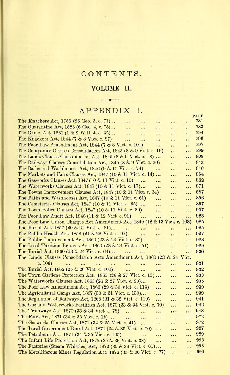 COI^TElSrTS. VOLUME II. APPEITDIX I. PAGE The Knackers Act, 1786 (26 Geo. 3, c. 71) 781 The Quarantine Act, 1825 (6 Geo. 4, c. 78) 783 The Game Act, 1831 (1 & 2 Will. 4, c. 32) 794 The Knackers Act, 1844 (7 & 8 Vict. c. 87) 796 The Poor Law Amendment Act, 1844 (7 & 8 Vict. c. 101) 797 The Companies Clauses Consolidation Act, 1845 (8 & 9 Vict. c. 16) 799 The Lands Clauses Consolidation Act, 1845 (8 & 9 Vict. c. 18) 808 The Railways Clauses Consolidation Act, 1845 (8 & 9 Vict. c. 20) 843 The Baths and Washhouses Act, 1846 (9 & 10 Vict. c. 74) 846 The Markets and Fairs Clauses Act, 1847 (10 & 11 Vict. c. 14) 854 The Gasworks Clauses Act, 1847 (10 & 11 Vict. c. 15) 862 The Waterworks Clauses Act, 1847 (10 & 11 Vict. c. 17) 871 The Towns Improvement Clauses Act, 1847 (10 & 11 Vict. c. 34) 887 The Baths and Washhouses Act, 1847 (10 & 11 Vict. c. 61) 896 The Cemeteries Clauses Act, 1847 (10 & 11 Vict. c. 65) 897 The Town Police Clauses Act, 1847 (10 & 11 Vict. c. 89) 907 The Poor Law Audit Act, 1848 (11 & 12 Vict. c. 91) 923 The Poor Law Union Charges Act Amendment Act, 1849 (12 & 13 Vict. c. 103) 925 The Burial Act, 1857 (20 & 21 Vict. c. 81) 925 The Public Health Act, 1858 (21 & 22 Vict. c. 97) 927 The Public Improvement Act, 1860 (23 & 24 Vict. c. 30) 928 The Local Taxation Returns Act, 1860 (23 & 24 Vict. c. 51) 929 The Burial Act, 1860 (23 & 24 Vict. c. 64) 930 The Lands Clauses Consolidation Acts Amendment Act, 1860 (23 & 24 Vict. c. 106) 931 The Burial Act, 1862 (25 & 26 Vict. c. 100) 932 The Town Gardens Protection Act, 1863 {26 & 27 Vict. c. 13) 933 The Waterworks Clauses Act, 1863 (26 & 27 Vict. c. 93) 935 The Poor Law Amendment Act, 1866 (29 & 30 Vict. c. 113) 939 The Agricultural Gangs Act, 1867 (30 & 31 Vict. c. 130) 939 The Regulation of Railways Act, 1868 (31 & 32 Vict. c. 119) 941 The Gas and Waterworks Facilities Act, 1870 (33 & 34 Vict. c. 70) 942 The Tramways Act, 1870 (33 & 34 Vict. c. 78) 948 The Fairs Act, 1871 (34 & 35 Vict. c. 12) 972 The Gasworks Clauses Act, 1871 (34 & 35 Vict. c. 41) 972 The Local Government Board Act, 1871 (34 & 35 Vict. c. 70) 987 The Petroleum Act, 1871 (34 & 35 Vict. c. 105) 989 The Infant Life Protection Act, 1872 (35 & 36 Vict. c. 38) 995 The Factories (Steam Whistles) Act, 1872 (35 & 36 Vict. c. 61) 998