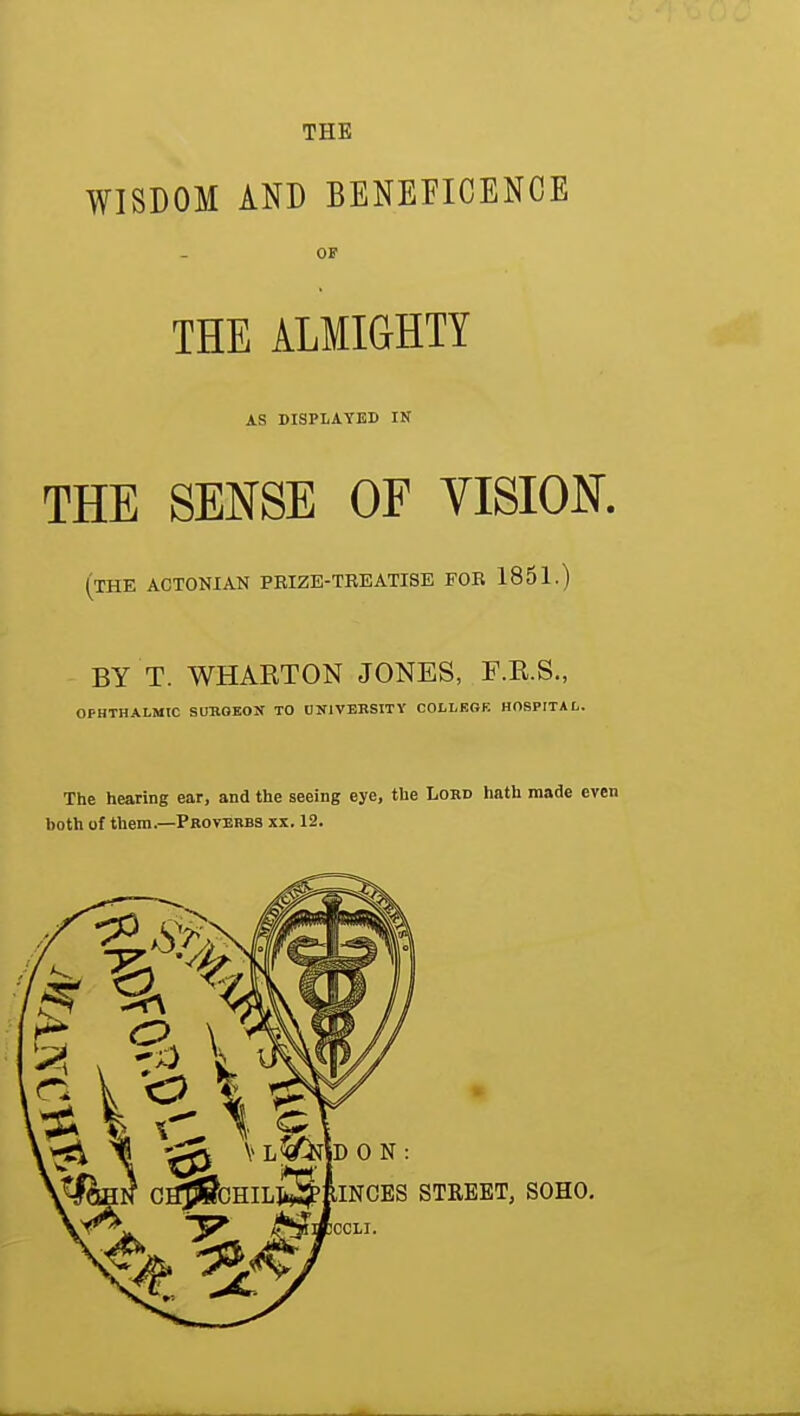 THE WISDOM AND BENEFICENCE OF THE ALMIGHTY AS DISPLAYED IN THE SENSE OF VISION. (the actonian peize-teeatise foe 1851.) BY T. WHARTON JONES, F.R.S., OPHTHALMIC SUSGEON TO UNIVEBSITY COLLEGE HOSPITAL. The hearing ear, and the seeing eye, the Lord hath made even both of them.—Proverbs xx. 12.