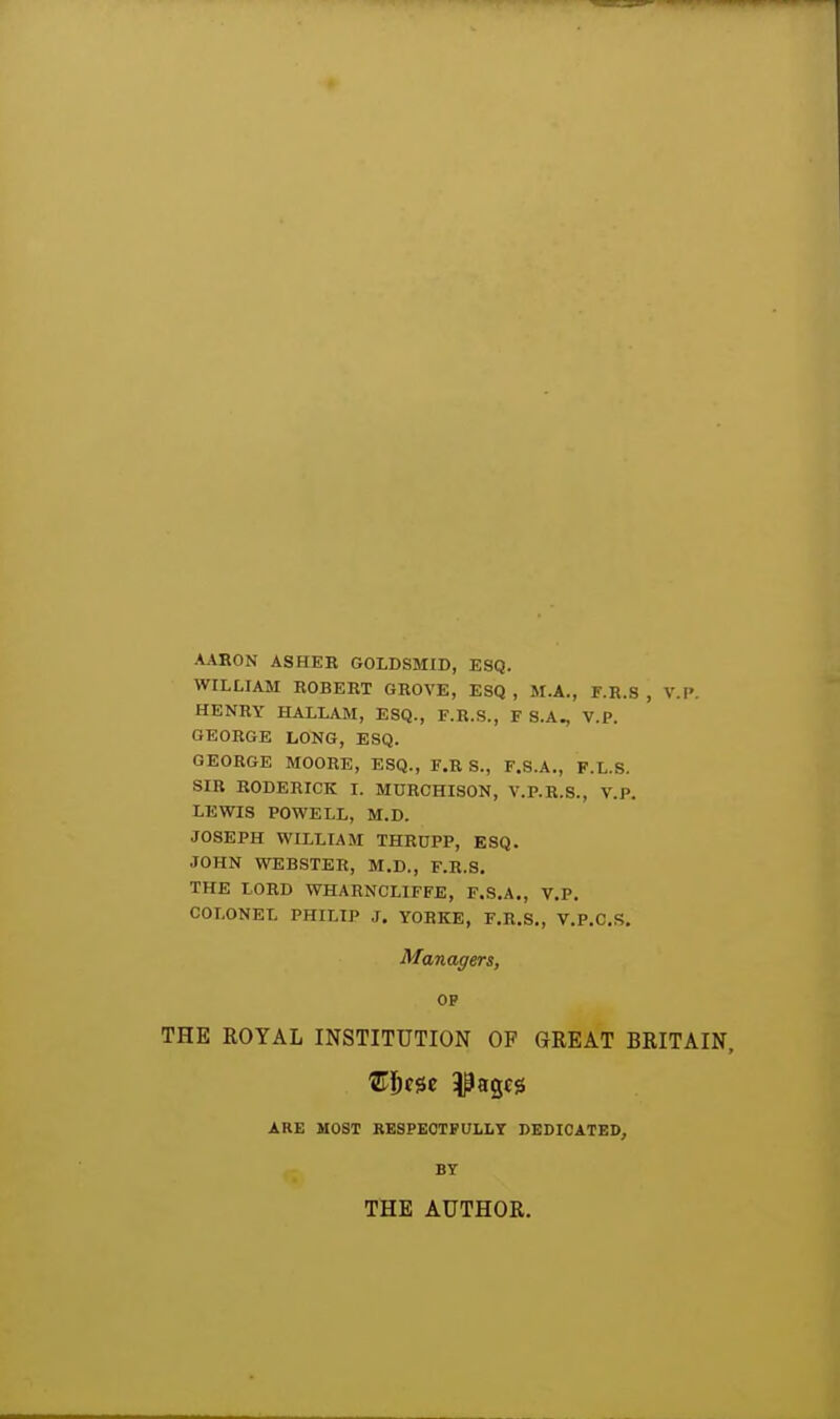 AAHON ASHEK GOLDSMID, ESQ. WILLIAM ROBEKT GROVE, ESQ , M.A., F.R.S , V.P. HENRY HALLAM, ESQ., F.R.S., F S.A^ V.P. GEORGE LONG, ESQ. GEORGE MOORE, ESQ., F.R S., F.S.A., F.L.S. SIR RODERICK I. MURCHISON, V.P.R.S., V.P. LEWIS POWELL, M.D. JOSEPH WILLIAM THRUPP, ESQ. JOHN WEBSTER, M.D., F.R.S. THE LORD WHARNCLIFFE, F.S.A., V.P. COLONEL PHILIP J. YORKE, F.R.S., V.P.C.S. Managers, OP THE ROYAL INSTITUTION OP GREAT BRITAIN, 'ST^fSe images ARE MOST RESPECTFULLY DEDICATED, BY THE AUTHOR.