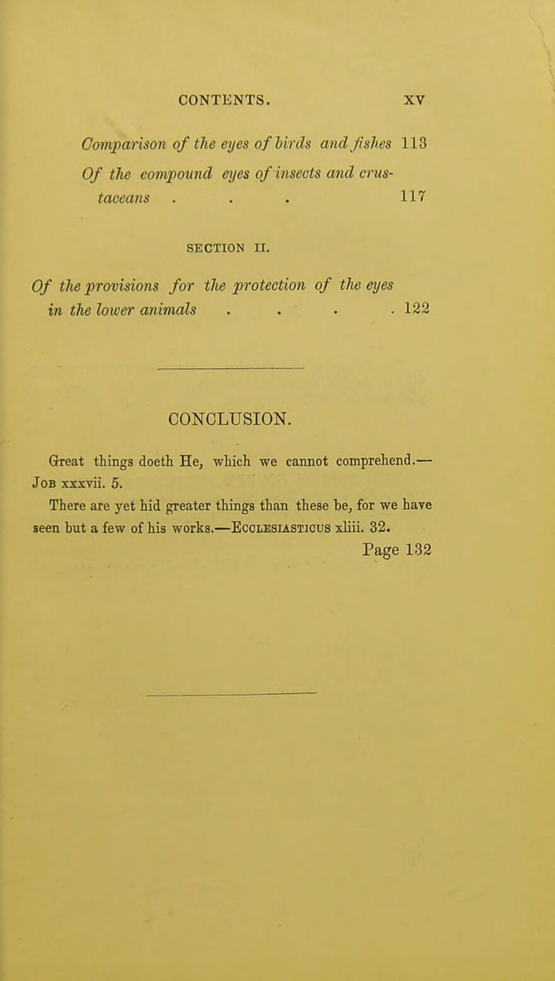 Gompanson of the eyes of birds and fishes 113 Of the compound eyes of insects and crus- taceans . . . 117 SECTION II. Of the provisions for the protection of the eyes in the lower animals . . . • 122 CONCLUSION. Great things doeth He, which we cannot comprehend.— Job xxxvii. 5. There axe yet hid greater things than these be, for we have seen hut a few of his works.—Ecolesiastious xliii. 32. Page 132