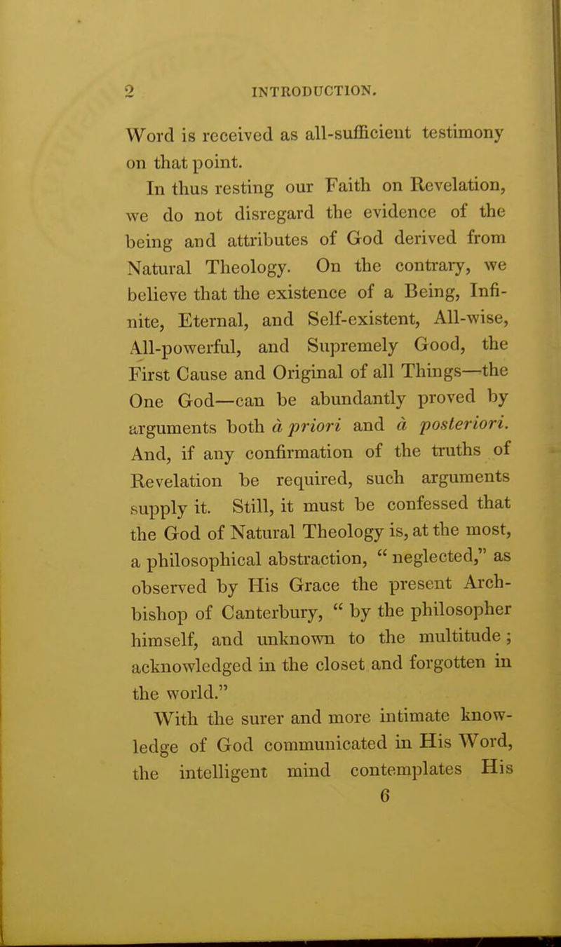 Word is received as all-sufficieut testimony on that point. In thus resting our Faith on Revelation, we do not disregard the evidence of the being and attributes of God derived from Natural Theology. On the contrary, we believe that the existence of a Being, Infi- nite, Eternal, and Self-existent, All-wise, All-powerful, and Supremely Good, the First Cause and Original of all Things—the One God—can be abundantly proved by arguments both d priori and d posteriori. And, if any confirmation of the truths of Revelation be required, such arguments supply it. Still, it must be confessed that the God of Natural Theology is, at the most, a philosophical abstraction,  neglected, as observed by His Grace the present Arch- bishop of Canterbury,  by the philosopher himself, and unknown to the multitude; acknowledged in the closet and forgotten in the world. With the surer and more intimate know- ledge of God communicated in His Word, the intelligent mind contemplates His 6