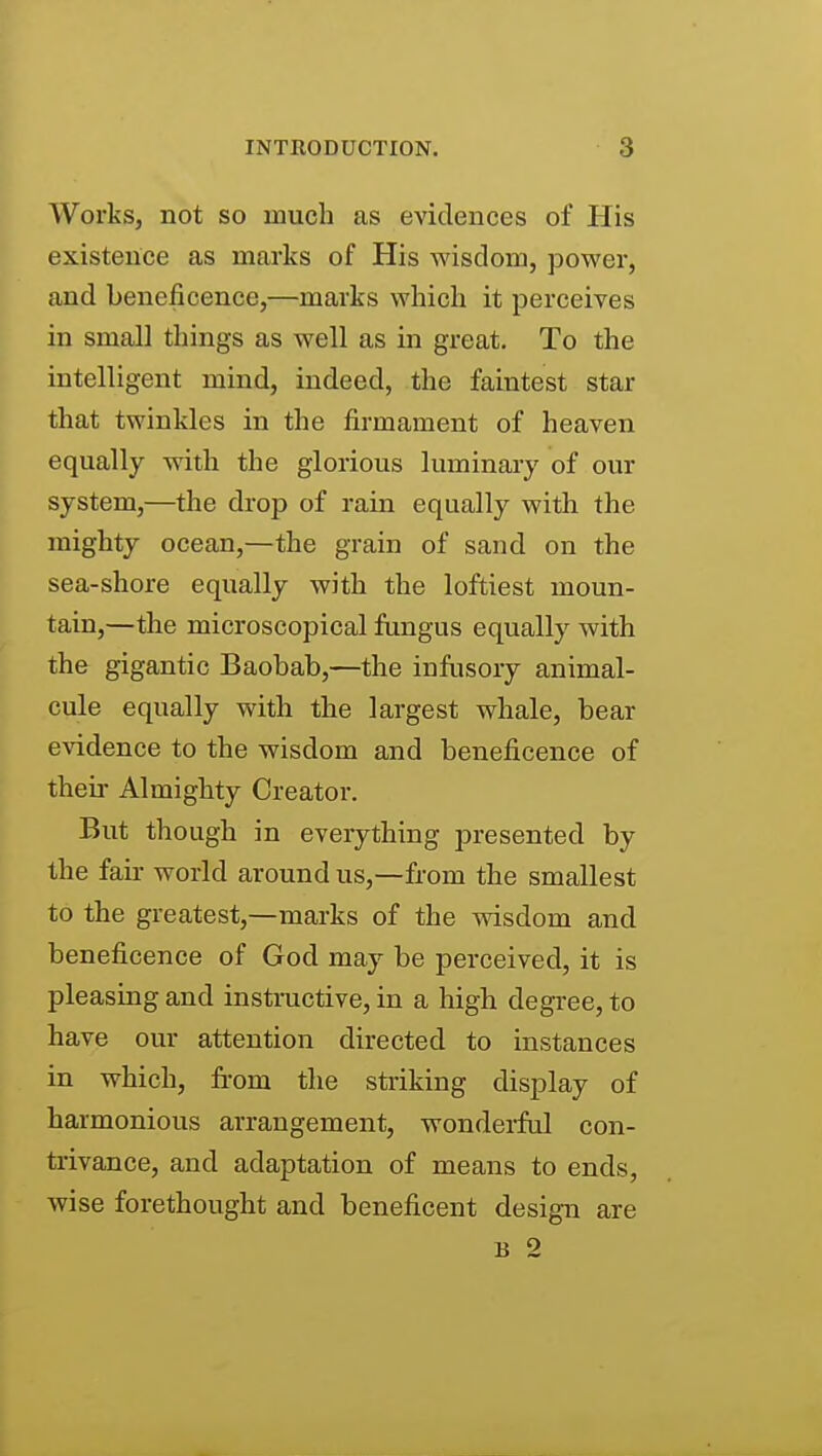 Works, not so much as evidences of His existence as marks of His wisdom, power, and beneficence,—marks which it perceives in small things as well as in great. To the intelligent mind, indeed, the faintest star that twinkles in the firmament of heaven equally with the glorious luminary of our system,—the drop of rain equally with the mighty ocean,—the grain of sand on the sea-shore equally with the loftiest moun- tain,—the microscopical fungus equally with the gigantic Baobab,—the infusory animal- cule equally with the largest whale, bear evidence to the wisdom and beneficence of their Almighty Creator. But though in everything presented by the fair world around us,—from the smallest to the greatest,—marks of the wisdom and beneficence of God may be perceived, it is pleasing and instructive, in a high degree, to have our attention directed to instances in which, from the striking display of harmonious arrangement, wondei-ful con- trivance, and adaptation of means to ends, wise forethought and beneficent design are B 2