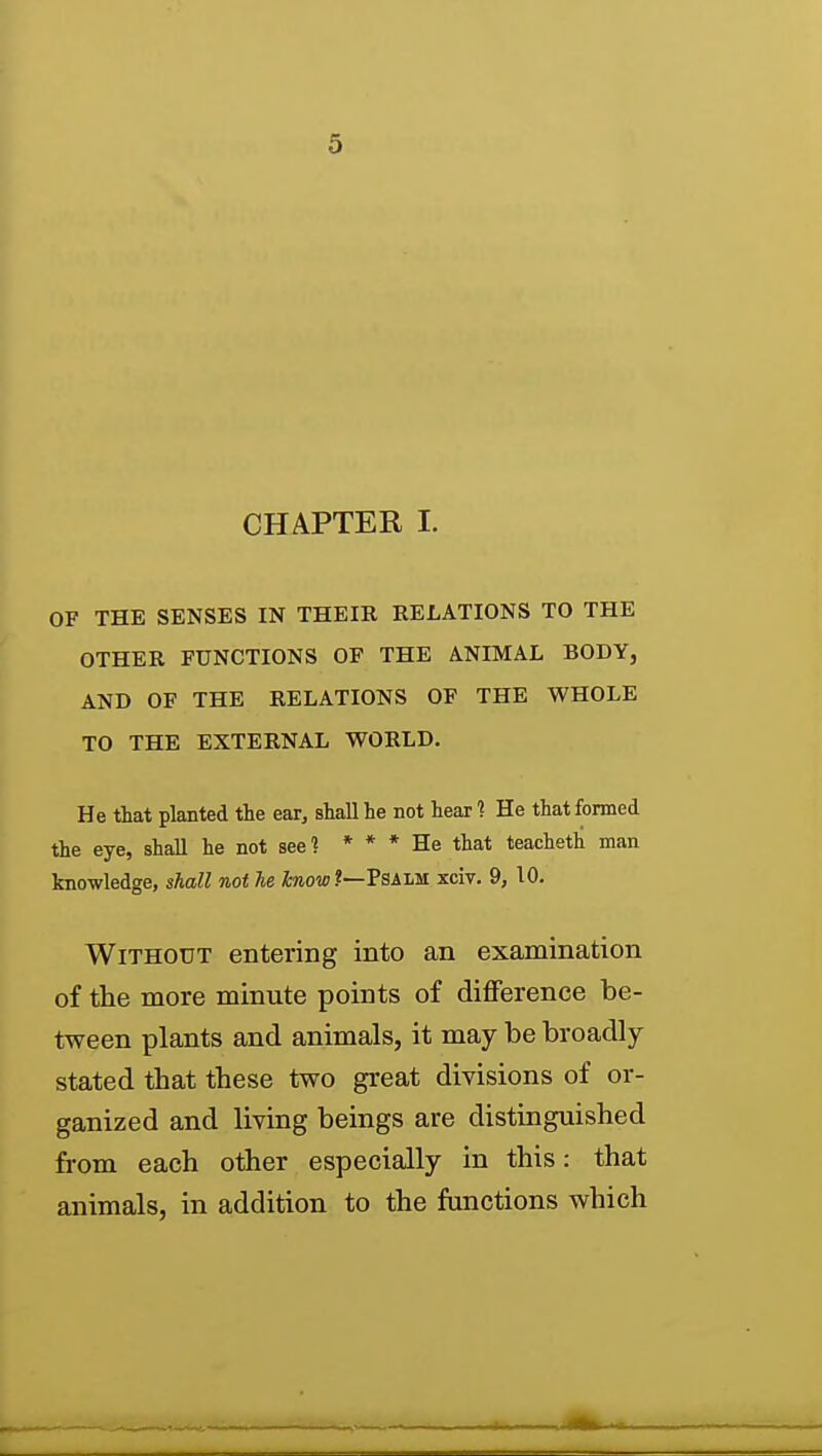 CHAPTER I. OF THE SENSES IN THEIR RELATIONS TO THE OTHER FUNCTIONS OF THE ANIMAL BODY, AND OF THE RELATIONS OF THE WHOLE TO THE EXTERNAL WORLD. He that planted the ear^ shall he not hear 1 He that formed the eye, shall he not see ] * * * He that teacheth man knowledge, shall not he foiow?—Psalm xciv. 9, 10. Without entering into an examination of the more minute points of difference be- tween plants and animals, it may be broadly stated that these two great divisions of or- ganized and living beings are distinguished from each other especially in this: that animals, in addition to the functions which