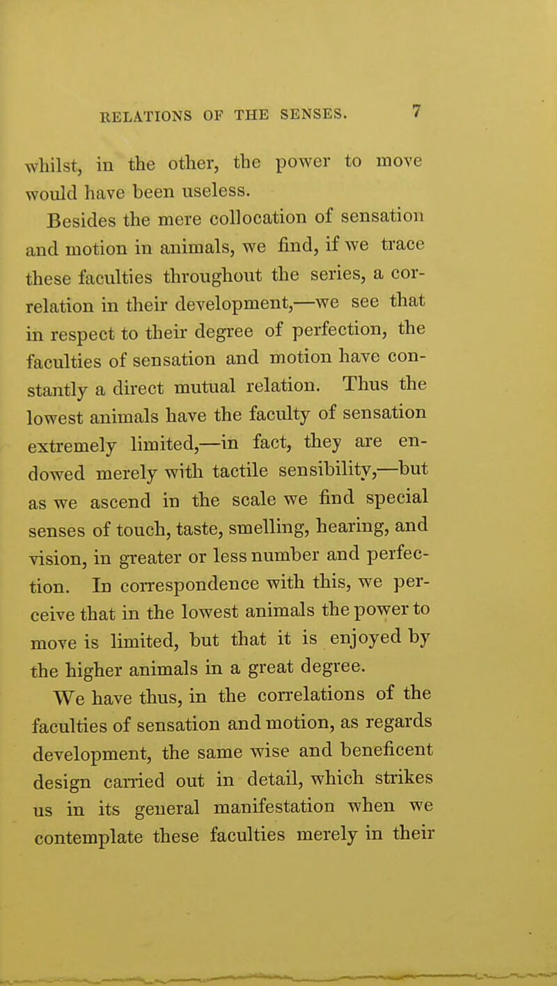 wliilst, in the other, the power to move would have been useless. Besides the mere collocation of sensation and motion in animals, we find, if we trace these faculties throughout the series, a cor- relation in their development,—we see that in respect to their degree of perfection, the faculties of sensation and motion have con- stantly a direct mutual relation. Thus the lowest animals have the faculty of sensation extremely limited,—in fact, they are en- dowed merely with tactile sensibility,—but as we ascend in the scale we find special senses of touch, taste, smelling, hearing, and vision, in greater or less number and perfec- tion. In con-espondence with this, we per- ceive that in the lowest animals the power to move is limited, but that it is enjoyed by the higher animals in a great degree. We have thus, in the con-elations of the faculties of sensation and motion, as regards development, the same wise and beneficent design canied out in detail, which strikes us in its general manifestation when we contemplate these faculties merely in their