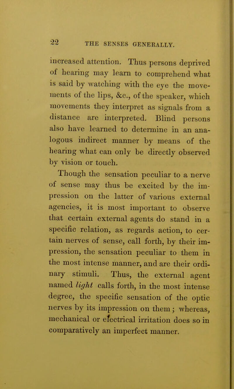 increased attention. Thus persons deprived of hearing may learn to comprehend what is said by watching with the eye the move- ments of the lips, &c., of the speaker, which movements they interpret as signals from a distance are interpreted. Blind persons also have learned to determine in an ana- logous indirect manner by means of the hearing what can only be directly observed by vision or touch. Though the sensation peculiar to a nerve of sense may thus be excited by the im- pression on the latter of various external agencies, it is most important to observe that certain external agents do stand in a specific relation, as regards action, to cer- tain nerves of sense, call forth, by their im- pression, the sensation peculiar to them in the most intense manner, and are their ordi- nary stimuli. Thus, the external agent named light calls forth, in the most intense degree, the specific sensation of the optic nerves by its impression on them; whereas, mechanical or efectrical ii-ritation does so in comparatively an imperfect manner.