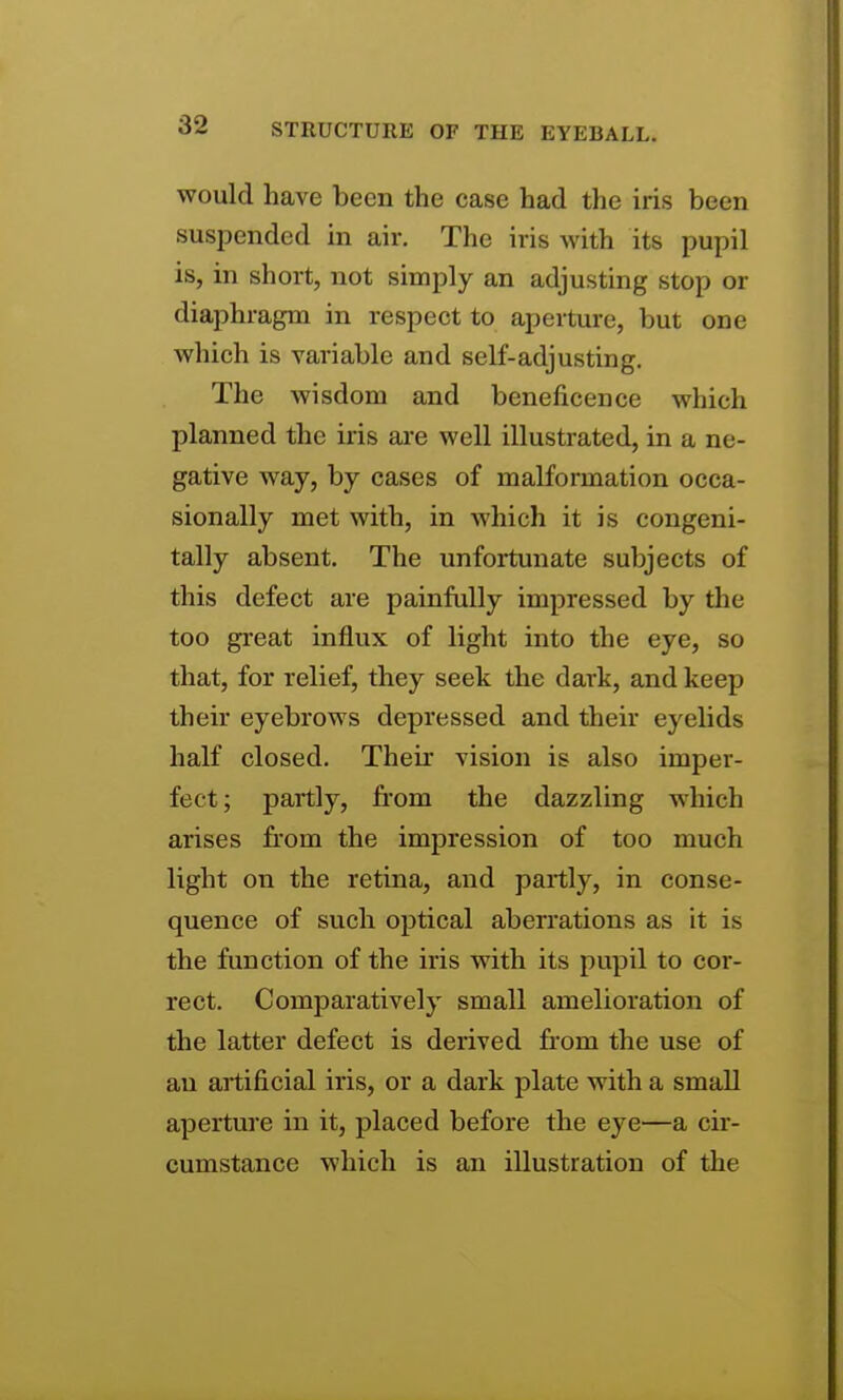 would have been the case had the iris been susjDended in air. The iris with its pupil is, in short, not simply an adjusting stop or diaphragm in respect to aperture, but one which is variable and self-adjusting. The wisdom and beneficence which planned the iris ai-e well illustrated, in a ne- gative way, by cases of malformation occa- sionally met with, in which it is congeni- tally absent. The unfortunate subjects of this defect are painfully impressed by the too great influx of light into the eye, so that, for relief, they seek the dark, and keep their eyebrows depressed and their eyelids half closed. Their vision is also imper- fect; partly, from the dazzling which arises from the impression of too much light on the retina, and partly, in conse- quence of such optical aberrations as it is the function of the iris with its pupil to cor- rect. Comparatively small amelioration of the latter defect is derived fr-om the use of an artificial iris, or a dark plate with a small aperture in it, placed before the eye—a cir- cumstance which is an illustration of the