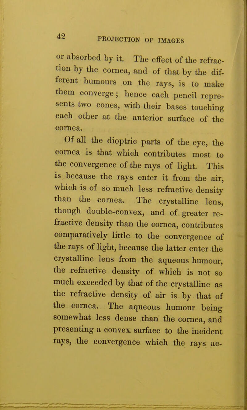 or absorbed by it. The effect of the refrac- tion by the cornea, and of that by the dif- ferent humours on the rays, is to make them converge; hence each pencil repre- sents two cones, with their bases touching each other at the anterior surface of the cornea. Of all the dioptric parts of the eye, the cornea is that which contributes most to the convergence of the rays of light. This is because the rays enter it from the air, which is of so much less refractive density than the cornea. The crystalline lens, though double-convex, and of greater re- fractive density than the cornea, contributes comparatively little to the convergence of the rays of light, because the latter enter the crystalline lens from the aqueous humour, the refractive density of which is not so much exceeded by that of the crystalline as the refractive density of air is by that of the cornea. The aqueous humour being somewhat less dense than the cornea, and presenting a convex surface to the incident rays, the convergence which the rays ac-