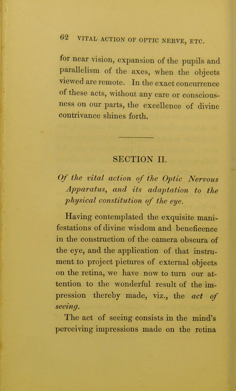 (>2 VITAL ACTION OF OPTIC NERVE, ETC. for near vision, expansion of the pupils and parallelism of the axes, when the objects viewed are remote. In the exact concurrence of these acts, without any care or conscious- ness on our parts, the excellence of divine contrivance shines forth. SECTION II. Of the vital action of the Optic Nervous Apparatus, and its adaptation to the physical constitution of the eye. Having contemplated the exquisite mani- festations of divine wisdom and beneficence in the construction of the camera obscura of the eye, and the application of that instru- ment to project pictures of external objects on the retina, we have now to turn our at- tention to the wonderful result of the im- pression thereby made, viz., the act of seeing. The act of seeing consists in the mind's perceiving impressions made on the retina