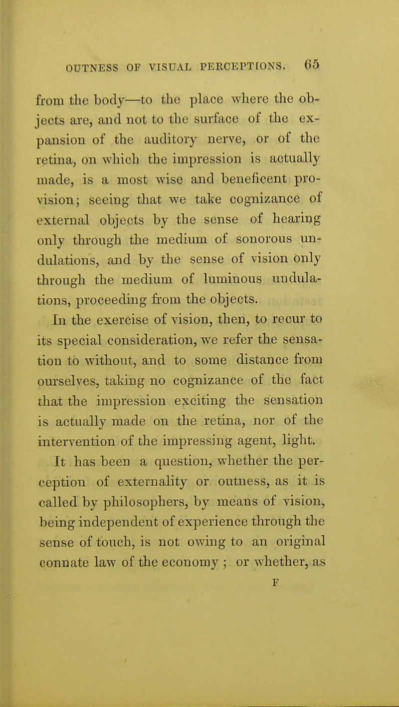 from the body—to tlie place where the ob- jects are, and not to the surface of the ex- pansion of the auditory nerve, or of the retina, on which the impression is actually made, is a most wise and beneficent pro- vision; seeing that we take cognizance of external objects by the sense of hearing only through the medium of sonorous un- dulations, and by the sense of vision only through the medium of luminous undula- tions, proceeding from the objects. In the exercise of vision, then, to recur to its special consideration, we refer the sensa- tion to without, and to some distance from ourselves, taking no cognizance of the fact that the impression exciting the sensation is actually made on the retina, nor of the intervention of the impressing agent, light. It has been a question, whether the per- ception of externality or outness, as it is called by philosophers, by means of vision, being independent of experience through the sense of touch, is not owing to an original connate law of the economy ; or whether, as