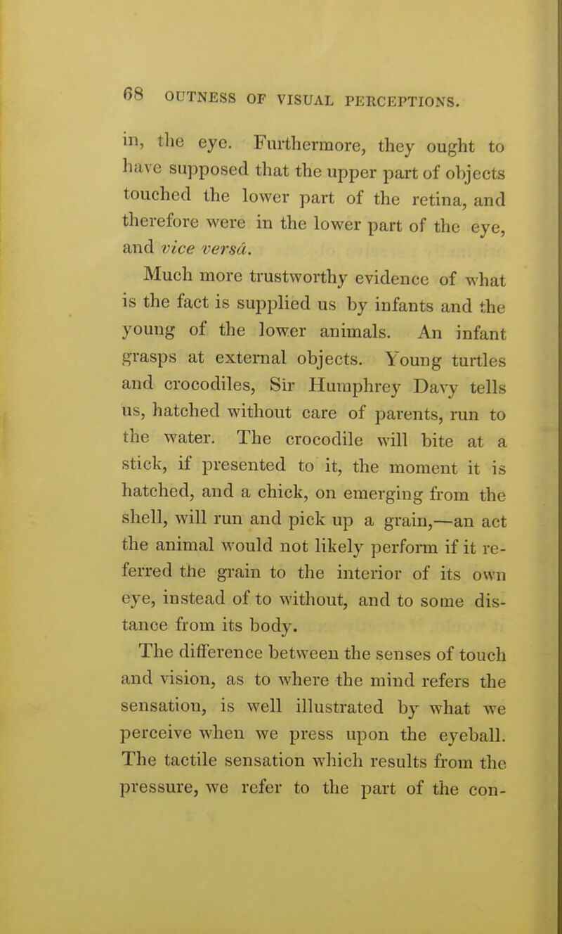 in, the eye. Furthermore, they ought to have supposed that the upper part of objects touched the lower part of the retina, and therefore were in the lower part of the eye, and vice versa. Much more trustworthy evidence of what is the fact is supplied us by infants and the young of the lower animals. An infant grasps at external objects. Young turtles and crocodiles. Sir Humphrey Davy tells us, hatched without care of parents, run to the water. The crocodile will bite at a stick, if presented to it, the moment it is hatched, and a chick, on emerging from the shell, will run and pick up a grain,—an act the animal would not likely perform if it re- ferred the grain to the interior of its own eye, instead of to without, and to some dis- tance from its body. The difference between the senses of touch and vision, as to where the mind refers the sensation, is well illustrated by what we perceive when we press upon the eyeball. The tactile sensation which results from the pressure, we refer to the part of the con-