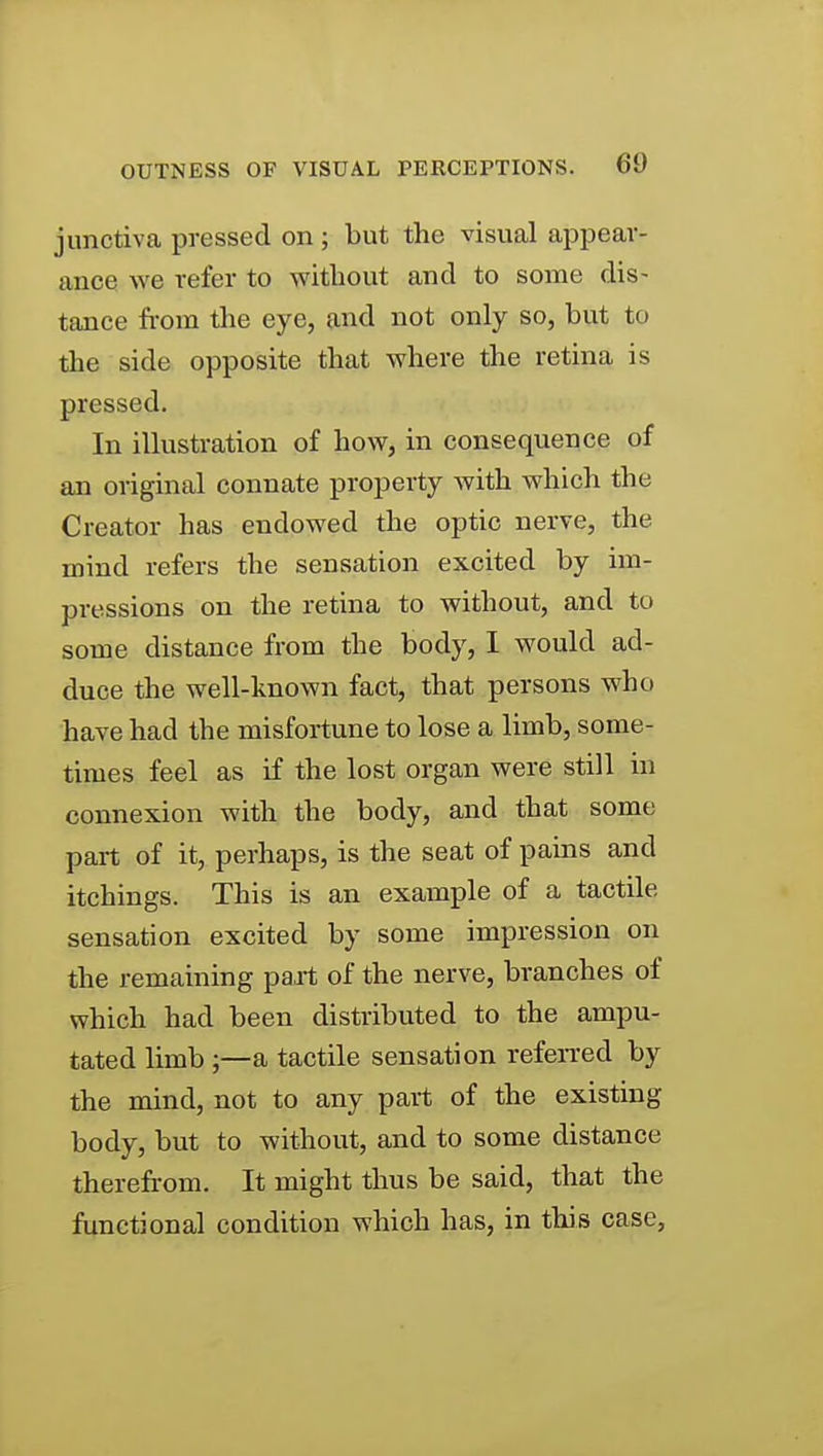 junctiva pressed on; but the visual appear- ance we refer to without and to some dis- tance from the eye, and not only so, but to the side opposite that where the retina is pressed. In illustration of how, in consequence of an original connate property with which the Creator has endowed the optic nerve, the mind refers the sensation excited by im- pressions on the retina to without, and to some distance from the body, 1 would ad- duce the well-known fact, that persons who have had the misfortune to lose a limb, some- times feel as if the lost organ were still in connexion with the body, and that some part of it, perhaps, is the seat of pams and itchings. This is an example of a tactile sensation excited by some impression on the remaining pait of the nerve, branches of which had been distributed to the ampu- tated limb ;—a tactile sensation refeiTcd by the mind, not to any part of the existing body, but to without, and to some distance therefrom. It might thus be said, that the functional condition which has, in this case.