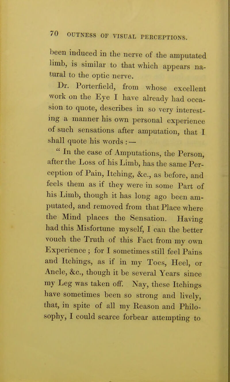 been induced in the nerve of the amputated limb, is similar to that which appears na- tural to the optic nerve. Dr. Porterfield, from whose excellent work on the Eye I have already had occa- sion to quote, describes in so very interest- ing a manner his own personal experience of such sensations after amputation, that I shall quote his words : — In the case of Amputations, the Person, after the Loss of his Limb, has the same Per- ception of Pain, Itching, &c., as before, and feels them as if they were in some Part of his Limb, though it has long ago been am- putated, and removed from that Place where the Mind places the Sensation. Having had this Misfortune myself, I can the better vouch the Truth of this Fact from my own Experience ; for I sometimes still feel Pains and Itchings, as if in my Toes, Heel, or Ancle, &c., though it be several Years since ray Leg was taken off. Nay, these Itchings have sometimes been so strong and lively, that, in spite of all my Reason and Philo- sophy, I could scarce forbear attempting to