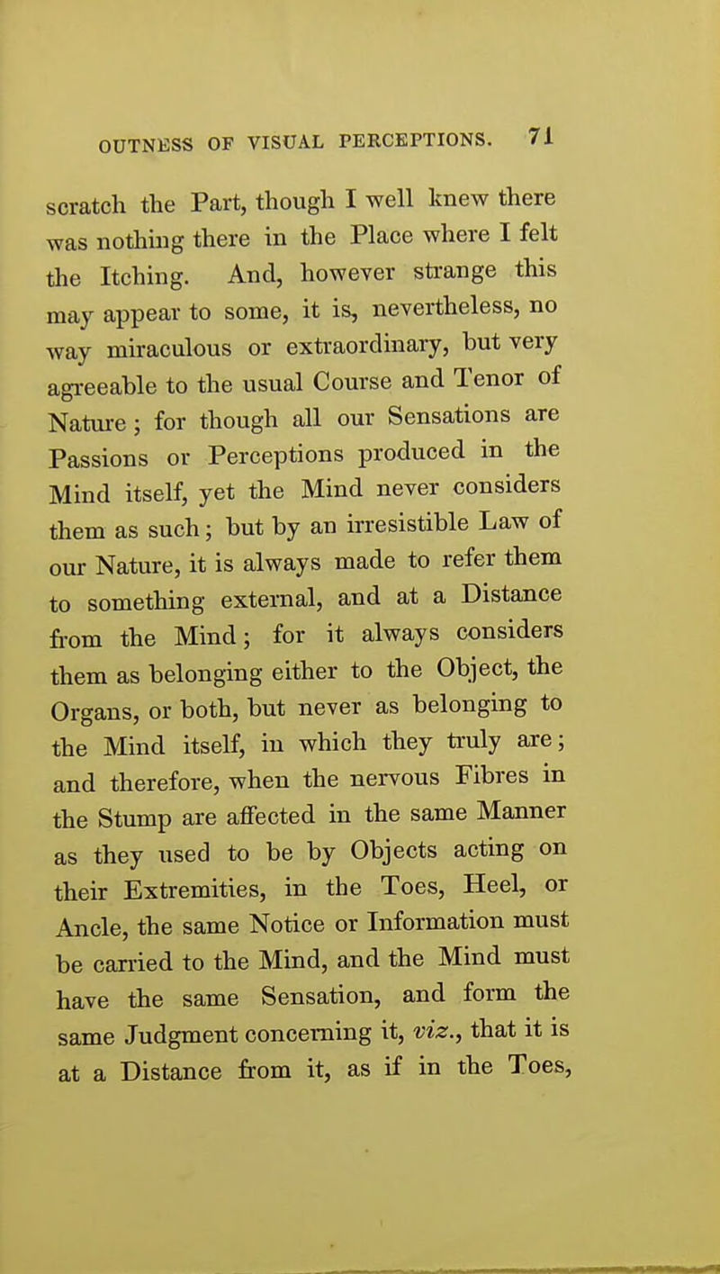 scratch the Part, though I well knew there was nothuig there in the Place where I felt the Itching. And, however strange this may appear to some, it is, nevertheless, no way miraculous or extraordinary, but very agreeable to the usual Course and Tenor of Natvu-e; for though all our Sensations are Passions or Perceptions produced in the Mind itself, yet the Mind never considers them as such; but by an irresistible Law of our Nature, it is always made to refer them to something external, and at a Distance fi-om the Mind; for it always considers them as belonging either to the Object, the Organs, or both, but never as belonging to the Mind itself, in which they truly axe; and therefore, when the nervous Fibres in the Stump are affected in the same Manner as they used to be by Objects acting on their Extremities, in the Toes, Heel, or Ancle, the same Notice or Information must be carried to the Mind, and the Mind must have the same Sensation, and form the same Judgment concerning it, viz., that it is at a Distance from it, as if in the Toes,