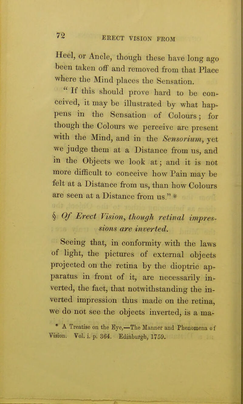 Heel, or Ancle, though these have long ago been taken oflF and removed from that Place where the Mind places the Sensation.  If this should prove hard to be con- ceived, it may be illustrated by what hap- pens in the Sensation of Colours; for though the Colours we perceive are present with the Mind, and in the Sensoi-ium, yet we judge them at a Distance from us, and in the Objects we look at; and it is not more difficult to conceive how Pain may be felt at a Distance fi-om us, than how Coloiu-s are seen at a Distance from us. * § Of Erect Vision, tJiough reti7ial imprea- sions are inverted. Seeing that, in confonnity with the laws of light, the pictures of external objects projected on the retina by the dioptiic ap- paratus in front of it, are necessarily in- verted, the fact, that notwithstanding the in- verted impression thus made on the retina, we do not see the objects inverted, is a ma- * A Treatise on the Eye,—The Manner and Phenomena o f Vision. Vol. i. p. 364. Edinburgh, 1759.