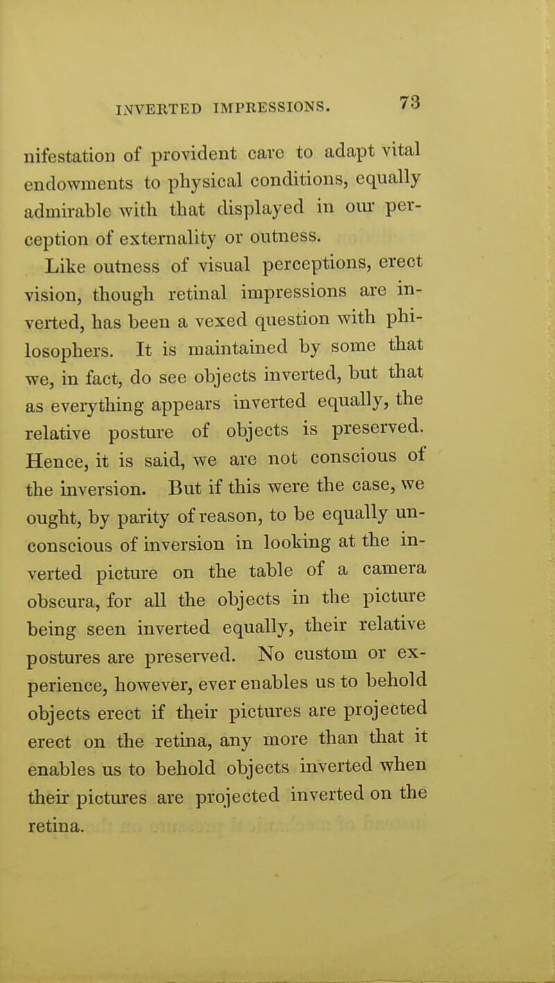 nifestatioii of provident cave to adapt vital endowments to physical conditions, equally admii-able with that displayed in oiu: per- ception of externality or outness. Like outness of visual perceptions, erect vision, though retinal impressions are in- verted, has been a vexed question with phi- losophers. It is maintained by some that we, in fact, do see objects inverted, but that as eveiything appears inverted equally, the relative posture of objects is preserved. Hence, it is said, we are not conscious of the inversion. But if this were the case, we ought, by parity of reason, to be equally un- conscious of inversion in looking at the in- verted picture on the table of a camera obscura, for all the objects in the picture being seen inverted equally, their relative postures are preserved. No custom or ex- perience, however, ever enables us to behold objects erect if their pictures are projected erect on the retina, any more than that it enables us to behold objects inverted when their pictures are projected inverted on the retina.