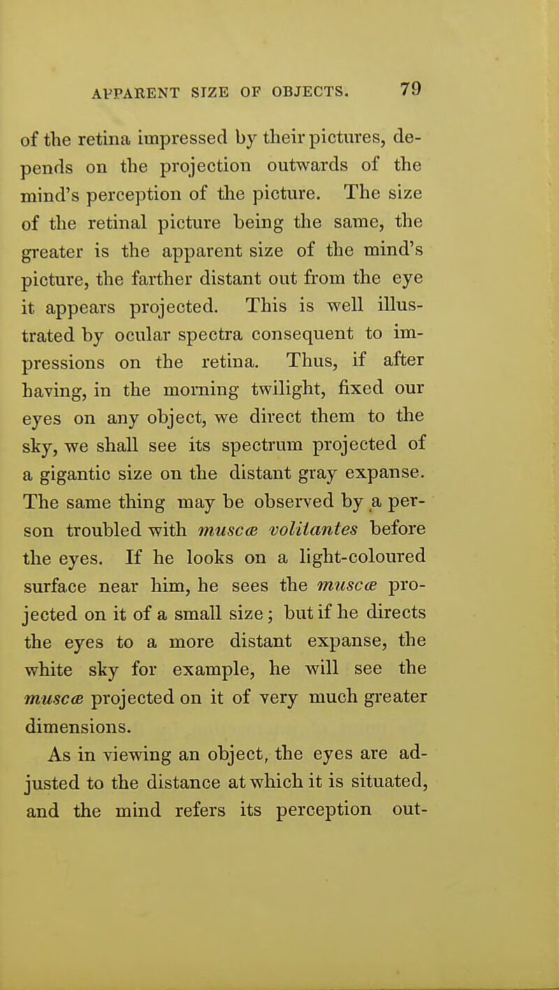 of the retina impressed by their pictures, de- pends on the projection outwards of the mind's perception of the picture. The size of the retinal picture being the same, the greater is the apparent size of the mind's picture, the farther distant out fi-om the eye it appears projected. This is well illus- trated by ocular spectra consequent to im- pressions on the retina. Thus, if after having, in the morning twilight, fixed our eyes on any object, we direct them to the sky, we shall see its specti'um projected of a gigantic size on the distant gray expanse. The same thing may be observed by a per- son troubled with muscee volitantes before the eyes. If he looks on a light-coloured surface near him, he sees the muscce pro- jected on it of a small size; but if he directs the eyes to a more distant expanse, the white sky for example, he will see the musc<B projected on it of very much greater dimensions. As in viewing an object, the eyes are ad- justed to the distance at which it is situated, and the mind refers its perception out-