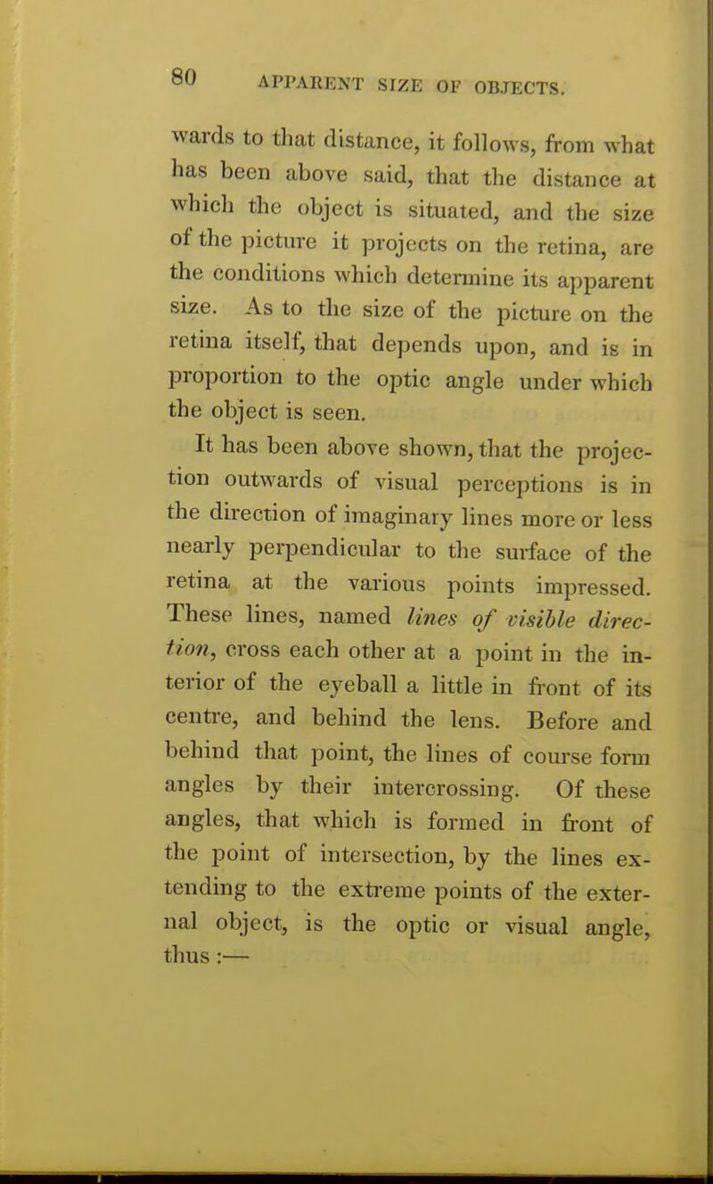 wards to that distance, it follows, from what has been above said, that the distance at which the object is situated, and the size of the picture it projects on the retina, are the conditions which determine its apparent size. As to the size of the picture on the retina itself, that depends upon, and is in proportion to the optic angle under which the object is seen. It has been above shown, that the projec- tion outwards of visual perceptions is in the direction of imaginary lines more or less nearly perpendicular to the surface of the retina at the various points impressed. These lines, named lines of visible direc- tion, cross each other at a point in the in- terior of the eyeball a little in front of its centre, and behind the lens. Before and behind that point, the lines of course form angles by their intercrossing. Of these angles, that which is formed in fi-ont of the point of intersection, by the lines ex- tending to the exti-eme points of the exter- nal object, is the optic or visual angle, thus :—