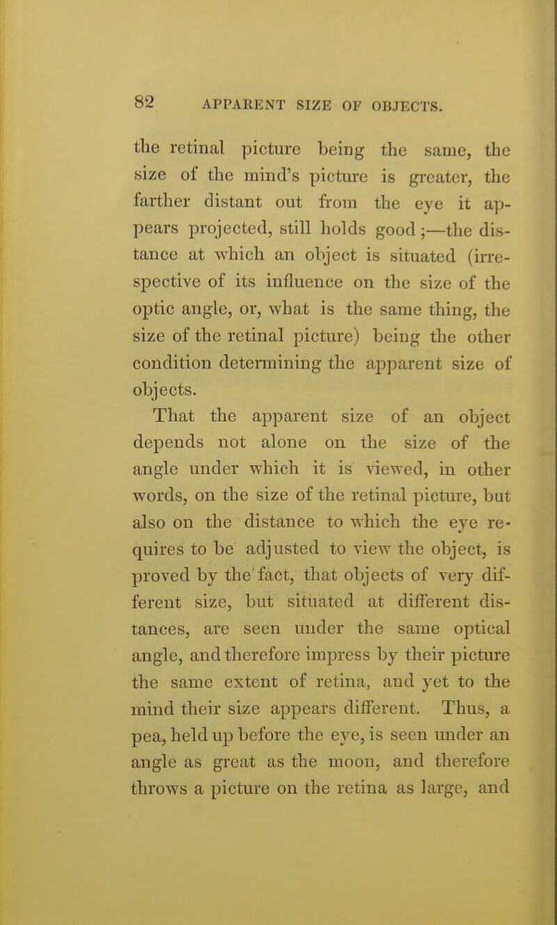 the retinal picture being the same, the size of the mind's picture is greater, the farther distant out from the eye it ap- pears projected, still holds good;—the dis- tance at which an object is situated (irre- spective of its influence on the size of the optic angle, or, what is the same thing, the size of the retinal picture) being the other condition determining the apparent size of objects. That the apparent size of an object depends not alone on the size of the angle under which it is viewed, in other words, on the size of the retinal picture, but also on the distance to which the eye re- quires to be adjusted to view the object, is proved by the fact, that objects of very dif- ferent size, but situated at different dis- tances, are seen under the same optical angle, and therefore impress by their picture the same extent of retina, and yet to the mind their size appears different. Thus, a pea, held up before the eye, is seen under an angle as great as the moon, and therefore throws a picture on the retina as large, and