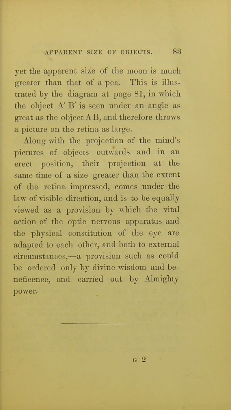 yet the apparent size of the moon is much greater than that of a pea. This is ilkis- trated by the diagram at page 81, in which the object A' B' is seen under an angle as great as the object A B, and therefore throws a picture on the retina as large. Along with the projection of the mind's pictures of objects outwards and in an erect position, their projection at the same time of a size greater than the extent of the retina impressed, comes under the law of visible direction, and is to be equally viewed as a provision by which the vital action of the optic nervous apparatus and the physical constitution of the eye are adapted to each other, and both to external circumstances,—a provision such as could be ordered only by divine wisdom and be- neficence, and carried out by Almighty power.