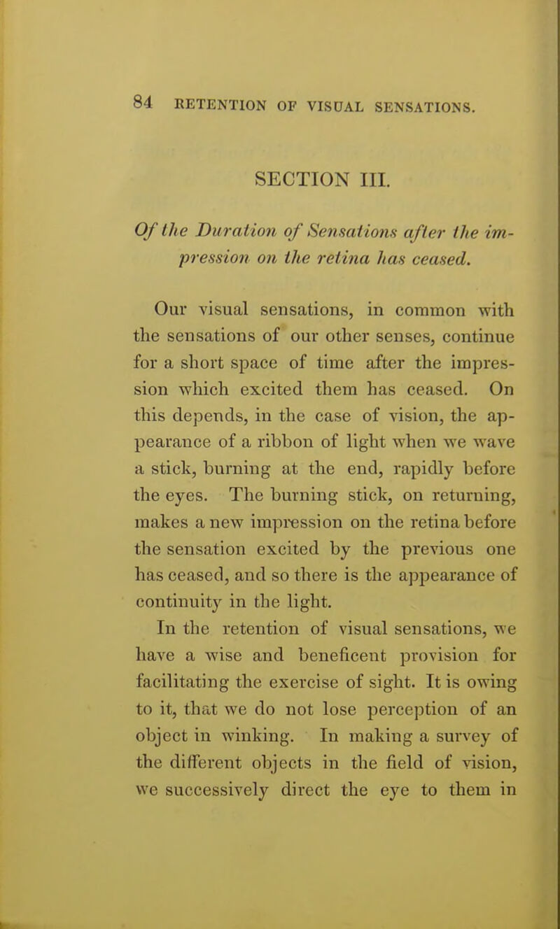 SECTION III. Of the Duration of Sensations after the im- pression on the retina has ceased. Our visual sensations, in common with the sensations of om* other senses, continue for a short space of time after the impres- sion which excited them has ceased. On this depends, in the case of vision, the ap- pearance of a ribbon of light when we wave a stick, burning at the end, rapidly before the eyes. The burning stick, on returning, makes anew impression on the retina before the sensation excited by the previous one has ceased, and so there is the appearance of continuity in the light. In the retention of visual sensations, we have a wise and beneficent provision for facilitating the exercise of sight. It is owing to it, that we do not lose perception of an object in winking. In making a sui'vey of the different objects in the field of vision, we successively direct the eye to them in