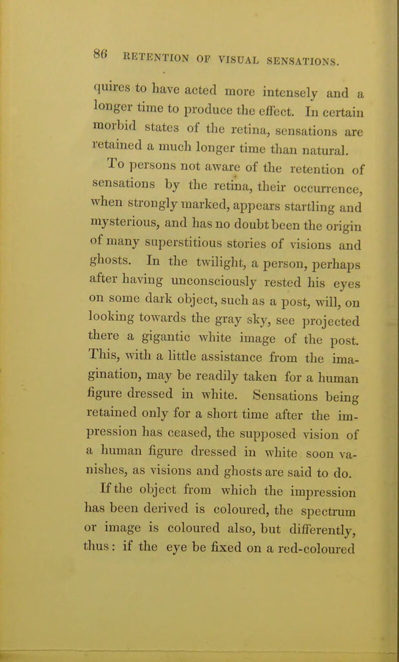 quires to have acted more intensely and a longer time to produce the effect. In certain morbid states of the retina, sensations are retained a much longer time than natural. To persons not aware of the retention of sensations by the retina, their occun-ence, when strongly marked, appears startling and mysterious, and has no doubt been the origin of many superstitious stories of visions and ghosts. In the twilight, a person, perhaps after having unconsciously rested his eyes on some dark object, such as a post, will, on looking towards the gray sky, see projected there a gigantic Avhite image of the post. This, with a little assistance from the ima- gination, may be readily taken for a human figure dressed in white. Sensations being retained only for a short time after the im- pression has ceased, the supposed \dsion of a human figure dressed in white soon va- nishes, as visions and ghosts are said to do. If the object from which the impression has been derived is coloured, the specti-um or image is coloured also, but differently, thus: if the eye be fixed on a red-coloured