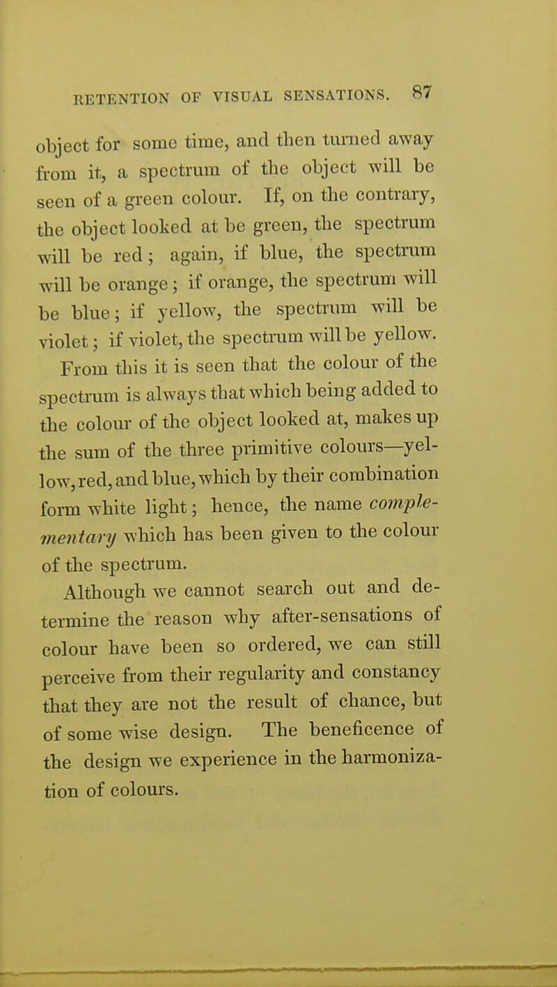 object for some time, and then turned away from it, a spectrum of the object will be seen of a green colour. If, on the contrary, the object looked at be green, the spectrum will be red; again, if blue, the spectmm will be orange; if orange, the spectrum will be blue; if yellow, the spectrum will be violet; if violet, the spectram will be yellow. From this it is seen that the colour of the spectmm is always that which being added to the colour of the object looked at, makes up the sum of the three primitive colours—yel- low, red, and blue, which by their combination form white light; hence, tbe name comple- mentary which has been given to the colour of the spectrum. Although we cannot search out and de- termine the reason why after-sensations of colour have been so ordered, we can still perceive from their regularity and constancy that they are not the result of chance, but of some wise design. The beneficence of the design we experience in the harmoniza- tion of colours.