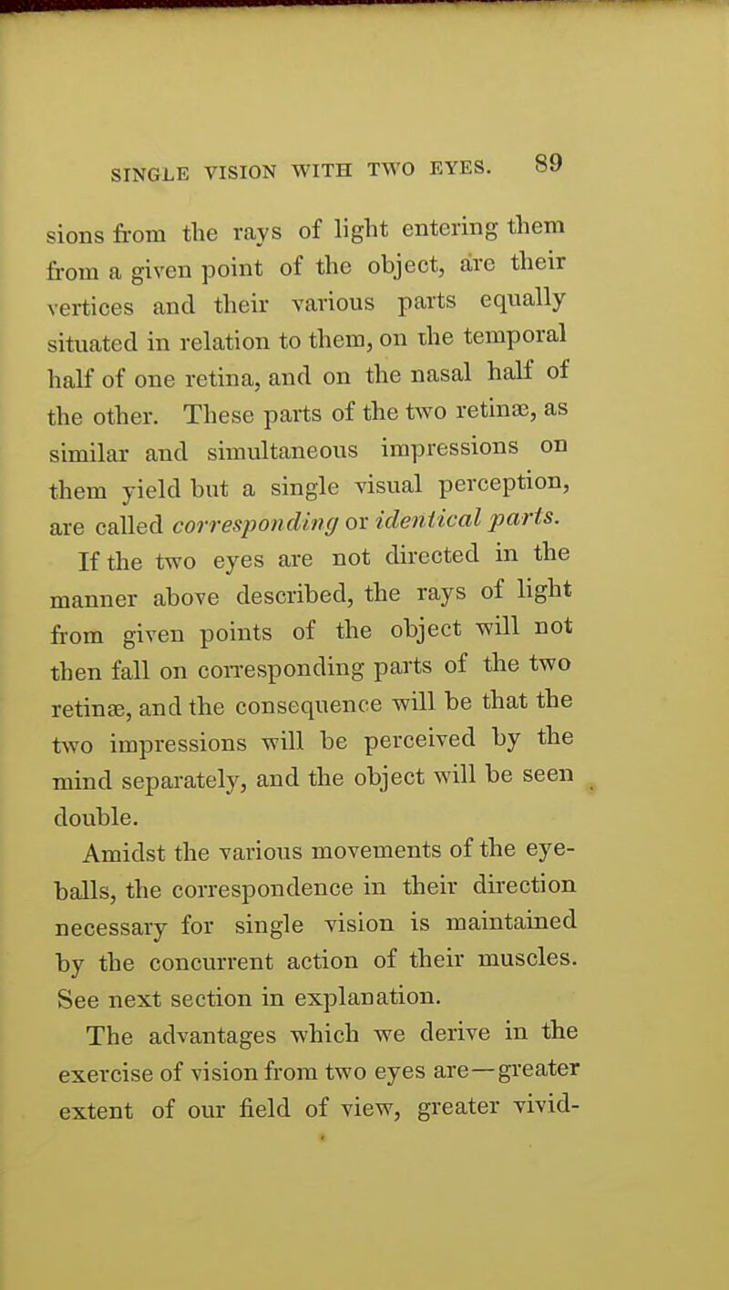 sions from the rays of light entering them from a given point of the object, arc their vertices and their various parts equally situated in relation to them, on the temporal half of one retina, and on the nasal half of the other. These parts of the two retina?, as similar and simultaneous impressions on them yield but a single visual perception, are called corresponding or identical parts. If the two eyes are not directed in the manner above described, the rays of light from given points of the object will not then fall on coiTesponding parts of the two retinae, and the consequence will be that the two impressions will be perceived by the mind separately, and the object will be seen double. Amidst the -various movements of the eye- balls, the correspondence in their direction necessary for single vision is maintained by the concurrent action of their muscles. See next section in explanation. The advantages which we derive in the exercise of vision from two eyes are—gi-eater extent of our field of view, greater yivid-