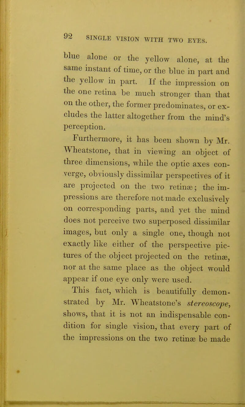 blue alone or the yellow alone, at the same instant of time, or the blue in part and the yellow in j^art. If the impression on the one retina be much stronger than that on the other, the former predominates, or ex- cludes the latter altogether from the mind's perception. Furthermore, it has been shown by Mr. Wheatstone, that in viewing an object of three dimensions, while the optic axes con- verge, obviously dissimilar perspectives of it are projected on the two retinae; the im- pressions are therefore not made exclusively on corresponding parts, and yet the mind does not perceive two superposed dissimilar images, but only a single one, though not exactly like either of the perspective pic- tm-es of the object projected on the retinae, nor at the same place as the object would appear if one eye only were used. This fact, which is beautifully demon- sti-ated by Mr. Wheatstone's stereoscope, shows, that it is not an indispensable con- dition for single vision, that every part of the impressions on the two retinae be made