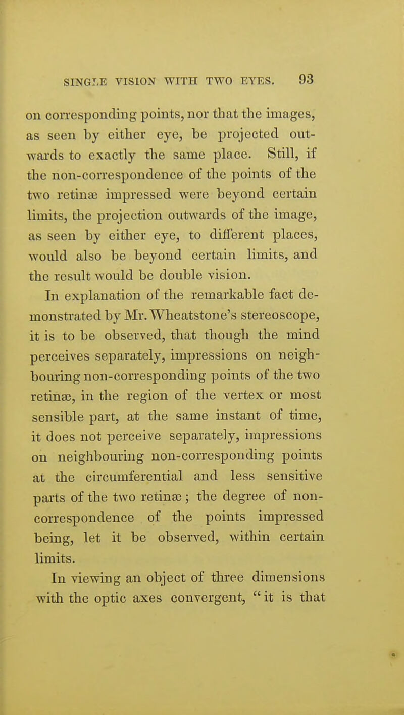 on con-esponding points, nor that the images, as seen by either eye, be projected out- wai-ds to exactly the same place. Still, if the non-correspondence of the points of the two retinjB impressed were beyond certain limits, the projection outwards of the image, as seen by either eye, to different places, would also be beyond certain limits, and the result would be double vision. In explanation of the remarkable fact de- monstrated by Mr.Wlieatstone's stereoscope, it is to be observed, that though the mind perceives separately, impressions on neigh- bouring non-corresponding points of the two retinae, in the region of the vertex or most sensible part, at the same instant of time, it does not perceive separately, impressions on neighbouring non-corresponding points at the circumferential and less sensitive parts of the two retinae; the degree of non- correspondence of the points impressed being, let it be observed, within certain limits. In viewing an object of three dimensions with the optic axes convergent, it is that