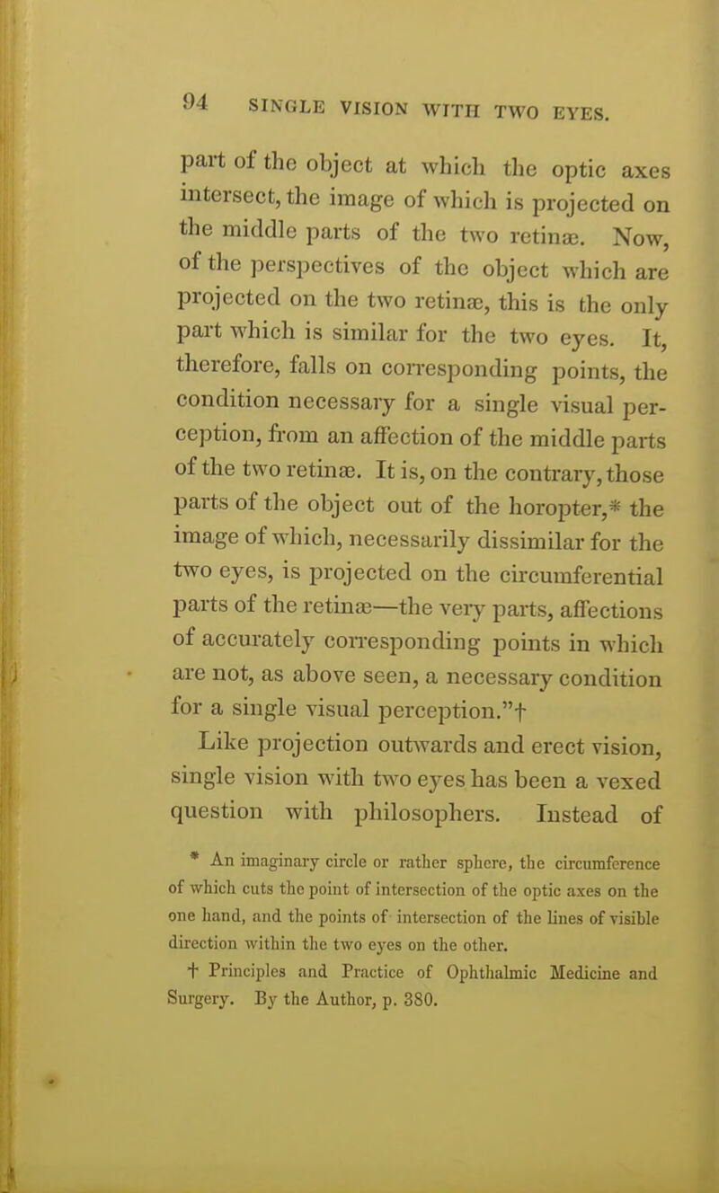 part of the object at which the optic axes intersect, the image of which is projected on the middle parts of the two rctinse. Now, of the perspectives of the object which are projected on the two retinae, this is the only part which is similar for the two eyes. It, therefore, falls on corresponding points, the condition necessary for a single visual per- ception, from an affection of the middle parts of the two retinae. It is, on the conti-ary, those parts of the object out of the horopter,* the image of which, necessarily dissimilar for the two eyes, is projected on the circumferential parts of the retinae—the very parts, affections of accurately coiresponding points in which are not, as above seen, a necessary condition for a single visual perception.! Like projection outwards and erect vision, single vision with t^ivo eyes has been a vexed question with philosophers. Instead of * An imaginary circle or rather sphere, the circumference of which cuts the point of intersection of the optic axes on the one liand, and the points of intersection of the lines of visihle direction within the two eyes on the other. + Principles and Practice of Ophthalmic Medicine and Surgery. By the Author, p. 380.