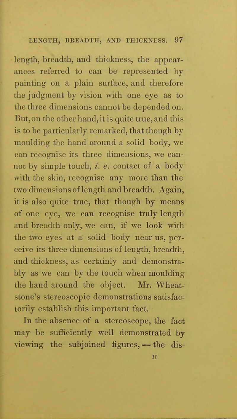 length, breadth, and thickness, the appear- ances referred to can be represented by painting on a plain surface, and therefore the judgment by vision with one eye as to the three dimensions cannot be depended on. But, on the other hand, it is quite true, and this is to be particularly remarked, that though by moulding the hand around a solid body, we can recognise its three dimensions, we can- not by simple touch, i. e. contact of a body with the skin, recognise any more than the two dimensions of length and breadth. Again, it is also quite true, that though by means of one eye, we can recognise truly length and breadth only, we can, if we look with the two eyes at a solid body near us, per- ceive its three dimensions of length, breadth, and thickness, as certainly and demonstra- bly as we can by the touch when moulding the hand around the object. Mr. Wheat- stone's stereoscopic demonstrations satisfac- torily establish this important fact. In the absence of a stereoscope, the fact may be sufficiently well demonstrated by viewing the subjoined figures, — the dis- H